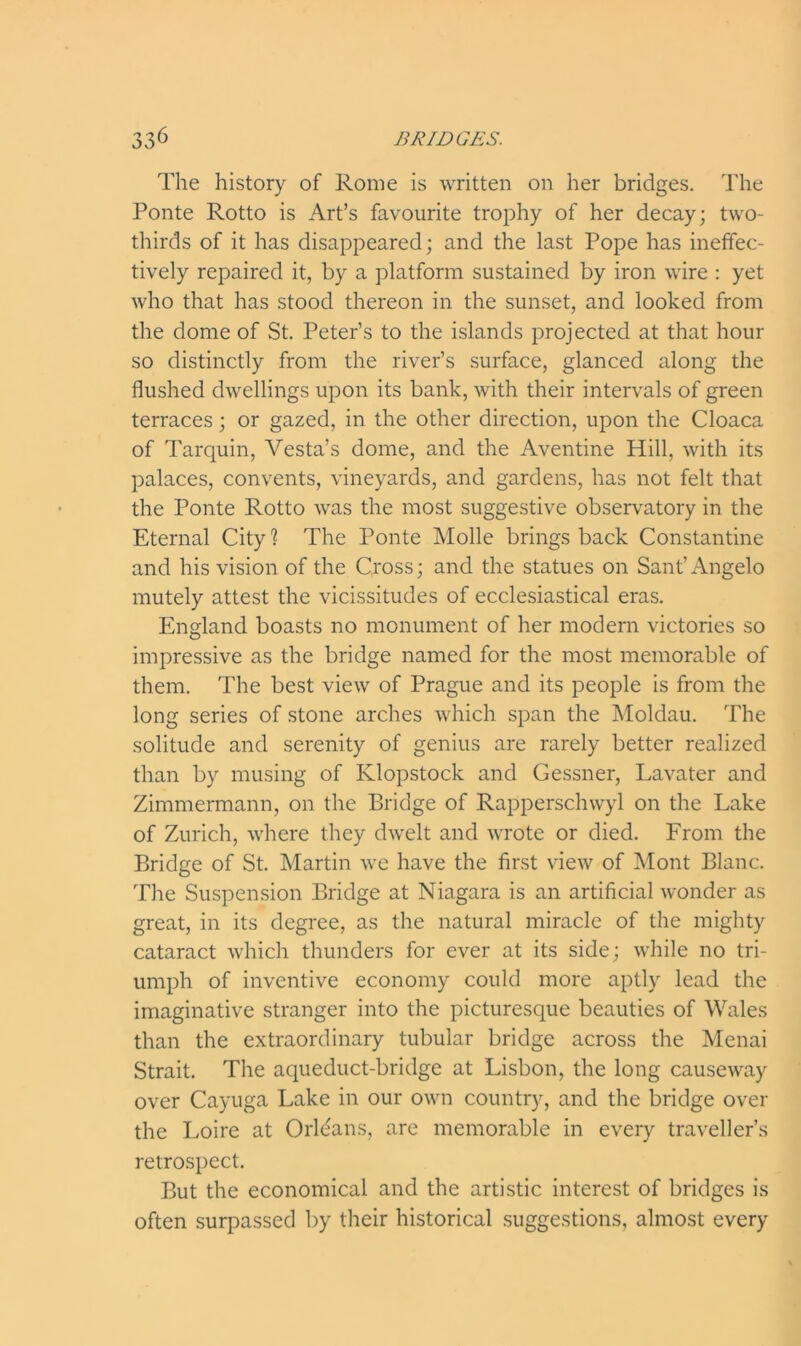 The history of Rome is written on her bridges. The Ponte Rotto is Art’s favourite trophy of her decay; two- thirds of it has disappeared; and the last Pope has ineffec- tively repaired it, by a platform sustained by iron wire : yet who that has stood thereon in the sunset, and looked from the dome of St. Peter’s to the islands projected at that hour so distinctly from the river’s surface, glanced along the flushed dwellings upon its bank, with their intervals of green terraces; or gazed, in the other direction, upon the Cloaca of Tarquin, Vesta’s dome, and the Aventine Hill, with its palaces, convents, vineyards, and gardens, has not felt that the Ponte Rotto was the most suggestive observatory in the Eternal City ? The Ponte Molle brings back Constantine and his vision of the Cross; and the statues on Sant’Angelo mutely attest the vicissitudes of ecclesiastical eras. England boasts no monument of her modern victories so impressive as the bridge named for the most memorable of them. The best view of Prague and its people is from the long series of stone arches which span the Moldau. The solitude and serenity of genius are rarely better realized than by musing of Klopstock and Gessner, Lavater and Zimmermann, on the Bridge of Rapperschwyl on the Lake of Zurich, where they dwelt and wrote or died. From the Bridge of St. Martin we have the first view of Mont Blanc. The Suspension Bridge at Niagara is an artificial wonder as great, in its degree, as the natural miracle of the mighty cataract which thunders for ever at its side; while no tri- umph of inventive economy could more aptly lead the imaginative stranger into the picturesque beauties of Wales than the extraordinary tubular bridge across the Menai Strait. The aqueduct-bridge at Lisbon, the long causeway over Cayuga Lake in our own country, and the bridge over the Loire at Orleans, are memorable in every traveller’s retrospect. But the economical and the artistic interest of bridges is often surpassed by their historical suggestions, almost every