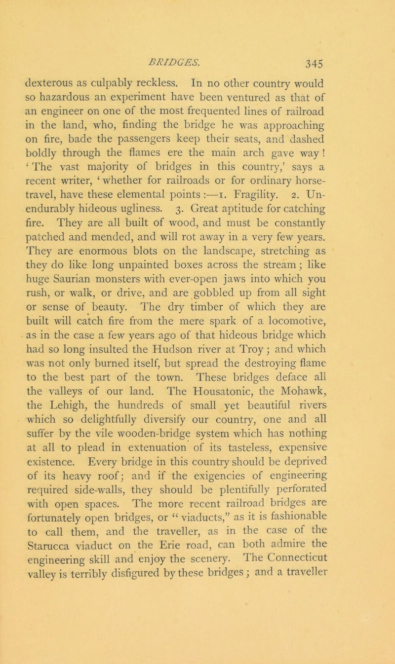 dexterous as culpably reckless. In no other country would so hazardous an experiment have been ventured as that of an engineer on one of the most frequented lines of railroad in the land, who, finding the bridge he was approaching on fire, bade the passengers keep their seats, and dashed boldly through the flames ere the main arch gave way ! ‘ The vast majority of bridges in this country,’ says a recent writer, ‘ whether for railroads or for ordinary horse- travel, have these elemental points :—i. Fragility. 2. Un- endurably hideous ugliness. 3. Great aptitude for catching fire. They are all built of wood, and must be constantly patched and mended, and will rot away in a very few years. They are enormous blots on the landscape, stretching as they do like long unpainted boxes across the stream; like huge Saurian monsters with ever-open jaws into which you rush, or walk, or drive, and are gobbled up from all sight or sense of beauty. The dry timber of which they are built will catch fire from the mere spark of a locomotive, as in the case a few years ago of that hideous bridge which had so long insulted the Hudson river at Troy; and which was not only burned itself, but spread the destroying flame to the best part of the town. These bridges deface all the valleys of our land. The Housatonic, the Mohawk, the Lehigh, the hundreds of small yet beautiful rivers which so delightfully diversify our country, one and all suffer by the vile wooden-bridge system which has nothing at all to plead in extenuation of its tasteless, expensive existence. Every bridge in this country should be deprived of its heavy roof; and if the exigencies of engineering required side-walls, they should be plentifully perforated with open spaces. The more recent railroad bridges are fortunately open bridges, or “ viaducts,” as it is fashionable to call them, and the traveller, as in the case of the Starucca viaduct on the Erie road, can both admire the engineering skill and enjoy the scenery. I he Connecticut valley is terribly disfigured by these bridges; and a traveller