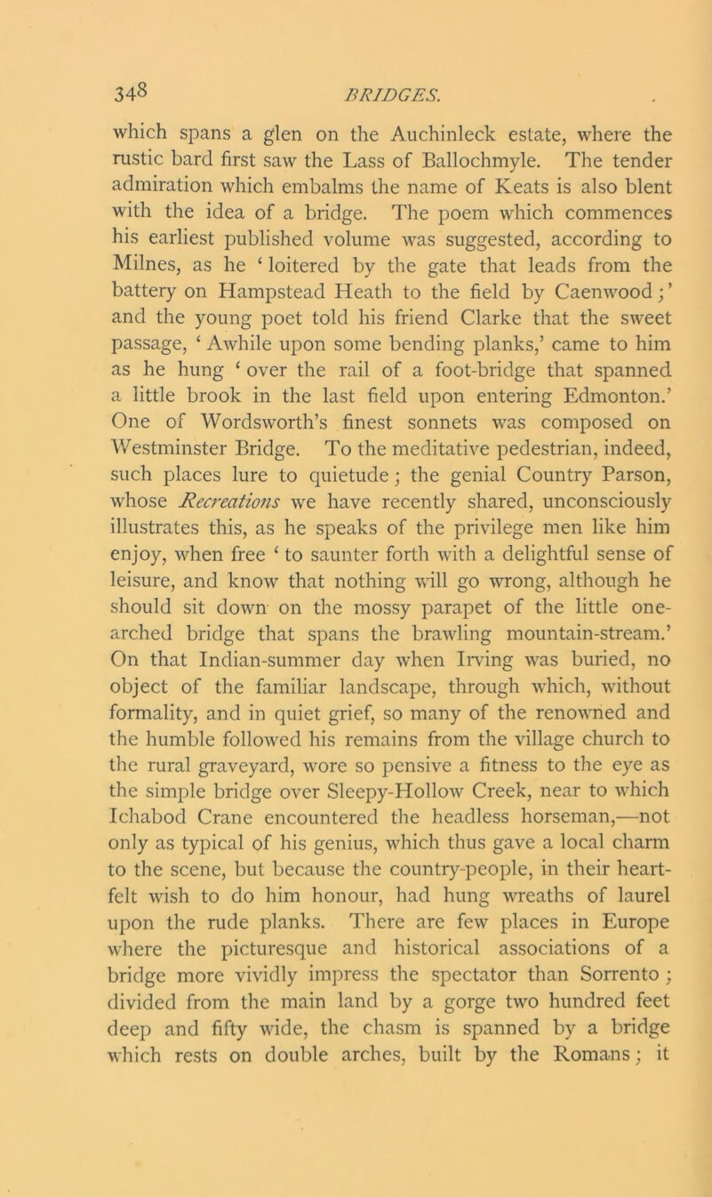 which spans a glen on the Auchinleck estate, where the rustic bard first saw the Lass of Ballochmyle. The tender admiration which embalms the name of Keats is also blent with the idea of a bridge. The poem which commences his earliest published volume was suggested, according to Milnes, as he 4 loitered by the gate that leads from the battery on Hampstead Heath to the field by Caenwood; ’ and the young poet told his friend Clarke that the sweet passage, 4 Awhile upon some bending planks,’ came to him as he hung 4 over the rail of a foot-bridge that spanned a little brook in the last field upon entering Edmonton.’ One of Wordsworth’s finest sonnets was composed on Westminster Bridge. To the meditative pedestrian, indeed, such places lure to quietude; the genial Country Parson, whose Recreations we have recently shared, unconsciously illustrates this, as he speaks of the privilege men like him enjoy, when free 4 to saunter forth with a delightful sense of leisure, and know that nothing will go wrong, although he should sit down on the mossy parapet of the little one- arched bridge that spans the brawling mountain-stream.’ On that Indian-summer day when Irving was buried, no object of the familiar landscape, through which, without formality, and in quiet grief, so many of the renowned and the humble followed his remains from the village church to the rural graveyard, wore so pensive a fitness to the eye as the simple bridge over Sleepy-Hollow Creek, near to which Ichabod Crane encountered the headless horseman,—not only as typical of his genius, which thus gave a local charm to the scene, but because the country-people, in their heart- felt wish to do him honour, had hung wreaths of laurel upon the rude planks. There are few places in Europe where the picturesque and historical associations of a bridge more vividly impress the spectator than Sorrento ; divided from the main land by a gorge two hundred feet deep and fifty wide, the chasm is spanned by a bridge which rests on double arches, built by the Romans; it