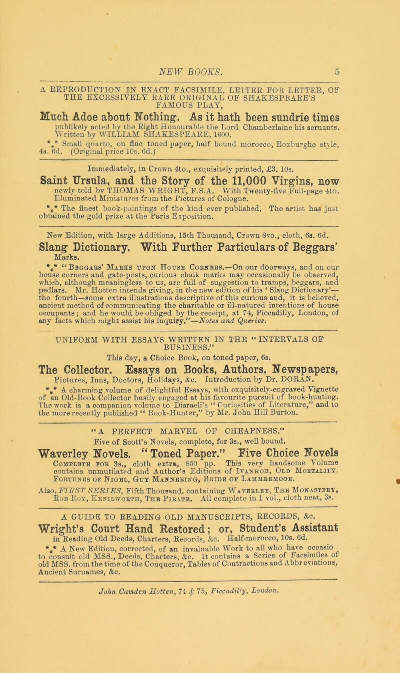 A REPRODUCTION IN EXACT FACSIMILE, LETTER FOR LETTER, OF THE EXCESSIVELY RARE ORIGINAL OF SHAKESPEARE’S FAMOUS PLAY, Much Adoe about Nothing. As it hath been sundrie times publikely acted by the Right Honourable the Lord Cbamberlaine his seruants. Written by WILLIAM SHAKESPEARE, 1600. *** Small quarto, on fine toned paper, half bound morocco, Roxburghe st\le, 4s. 6d. (Original price 10s. 6d.) Immediately, in Crown 4to., exquisitely printed, £3. 10s. Saint Ursula, and the Story of the 11,000 Virgins, now newly told by THOMAS WRIGHT, F.S.A. With Twenty-five Full-page 4to. Illuminated Miniatures from the Pictures of Cologne. *** The fluest book-paintings of the kind ever published. The artist has just obtained the gold prize at the Paris Exposition. New Edition, with large Additions, 15th Thousand, Crown 8vo., cloth, 6s. 6d. Slang Dictionary. With Further Particulars of Beggars’ Marks. *»* “ Bbggabs’ Makes upon House Cobnbbs.—On our doorways, and on our house corners and gate-posts, curious chalk marks may occasionally be observed, which, although meaningless to us, are full of suggestion to tramps, beggars, and pedlars. Mr. HotteD intends giving, in the new edition of his ‘ Slang Dictionary’— the fourth—some extra illustrations descriptive of this curious and, it is believed, ancient method of communicating the charitable or ill-natured intentions of house occupants ; and he would be obliged by the receipt, at 74, Piccadilly, London, of any facts which might assist his inquiry.”—Notes and Queries. UNIFORM WITH ESSAYS WRITTEN IN THE “ INTERVALS OF BUSINESS.” This day, a Choice Book, on toned paper, 6s. The Collector. Essays on Books, Authors, Newspapers, Pictures, Inns, Doctors, Holidays, Ac. Introduction by Dr. DORaN. %* A charming volume of delightful Essays, with exquisitely-engraved Vignette of an Old-Book Collector busily engaged at his favourite pursuit of book-hunting. The work is a companion volume to Disraeli’s “ Curiosities of Literature,” and to the more recently published “ Book-Hunter,” by Mr. John Hill Burton. “A PERFECT MARVEL OF CHEAPNESS.” Five of Scott’s Novels, complete, for 3s., well bound. Waverley Novels. “ Toned Paper.” Five Choice Novels Complbtb bob 3s., cloth extra, 850 pp. This very handsome Volume contains unmutilated and Author’s Editions of Ivanhoe, Old Mobtality. Fortunes of Nigbl, Gut Maxnbbing, Bbide op Lamsibbmoob. Also, FIRST SERTES, Fifth Thousand, containing Wavbbley, The Monastery, Rob Rot, Kenilworth, Thb Pirate. All complete in 1 vol., cloth neat, 3s. A GUIDE TO READING OLD MANUSCRIPTS, RECORDS, &c. Wright’s Court Hand Restored; or, Student’s Assistant in Reading Old Deeds, Charters, Records, &c. Half-morocco, 10s. 6d. *#* A New Edition, corrected, of an invaluable Work to all who have occasio to consult old MSS., Deeds, Charters, &e. It contains a Series of Facsimiles of old MSS. from the time of the Conqueror, Tables of Contractions and Abbreviations, Ancient Surnames, &c.