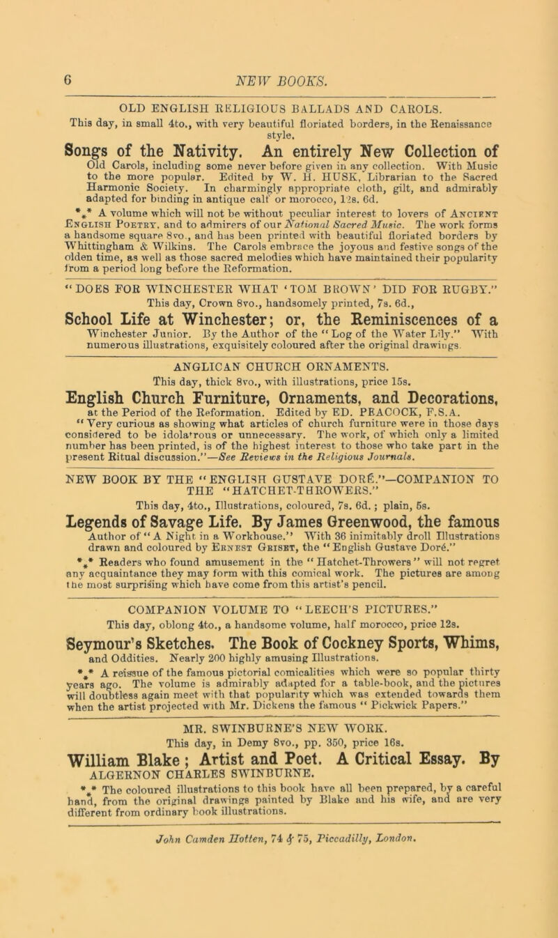 OLD ENGLISH RELIGIOUS BALLADS AND CAROLS. This day, in small 4to,, with very beautiful floriated borders, in the Renaissance style. Songs of the Nativity. An entirely New Collection of Old Carols, including some never before given in any collection. With Music to the more popular. Edited by W. H. HUSK, Librarian to the Sacred Harmonic Society. In charmingly appropriate cloth, gilt, and admirably adapted for binding in antique calf or morocco, 1’s. 6d. *** A volume which will not be without peculiar interest to lovers of Ancient English Poetry, and to admirers of our National Sacred Music. The work forms a handsome square 8vo., and has been printed with beautiful floriated borders by Whittingham & Wilkins. The Carols embrace the joyous and festive songs of the olden time, as well as those sacred melodies which have maintained their popularity from a period long before the Reformation. “DOES FOR WINCHESTER WHAT ‘TOM BROWN’ DID FOR RUGBY.” This day, Crown 8vo., handsomely printed, 7s. 6d., School Life at Winchester; or, the Reminiscences of a Winchester Junior. By the Author of the “Log of the Water Lily.” With numerous illustrations, exquisitely coloured after the original drawings ANGLICAN CHURCH ORNAMENTS. This day, thick 8vo., with illustrations, price 15s. English Church Furniture, Ornaments, and Decorations, at the Period of the Reformation. Edited by ED. PEACOCK, F.S.A. “Very curious as showing what articles of church furniture were in those days considered to be idola’rous or unnecessary. The work, of which only a limited number has been printed, is of the highest interest to those who take part in the present Ritual discussion.”—See Reviews in the Religious Journals. NEW BOOK BY THE “ENGLISH GUSTAVE DORfi.”—COMPANION TO THE “HATCHET-TBROWERS.” This day, 4to., Illustrations, coloured, 7s. 6d.; plain, 5s. Legends of Savage Life. By James Greenwood, the famous Author of “ A Night in a Workhouse.” With 36 inimitably droll Illustrations drawn and coloured by Ernest Gbiset, the “English Gustave DorA” %* Readers who found amusement in the “ Hatchet-Throwers ” will not regret any acquaintance they may form with this comical work. The pictures are amoDg the most surprising which have come from this artist’s pencil. COMPANION VOLUME TO “LEECH’S PICTURES.” This day, oblong 4to., a handsome volume, half morocco, price 12s. Seymour’s Sketches. The Book of Cockney Sports, Whims, and Oddities. Nearly 200 highly amusing Illustrations. *.* A reissue of the famous pictorial comicalities which were so popular thirty years ago. The volume is admirably adapted for a table-book, and the pictures will doubtless again meet with that popularity which was extended towarcls them when the artist projected with Mr. Dickens the famous “ Pickwick Papers.” MR. SWINBURNE’S NEWr WORK. This day, in Demy 8vo., pp. 350, price 16s. William Blake ; Artist and Poet. A Critical Essay. By ALGERNON CHARLES SWINBURNE. The coloured illustrations to this book have all been prepared, by a careful hand, from the original drawings painted by Blake and his wife, and are very different from ordinary book illustrations.