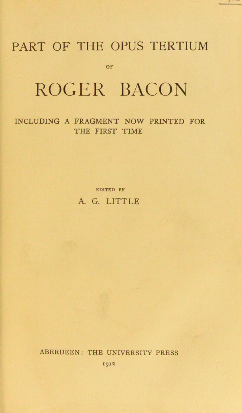 PART OF THE OPUS TERTIUM OF ROGER BACON INCLUDING A FRAGMENT NOW PRINTED FOR THE FIRST TIME EDITED BY A. G. LITTLE ABERDEEN; THE UNIVERSITY PRESS 1912