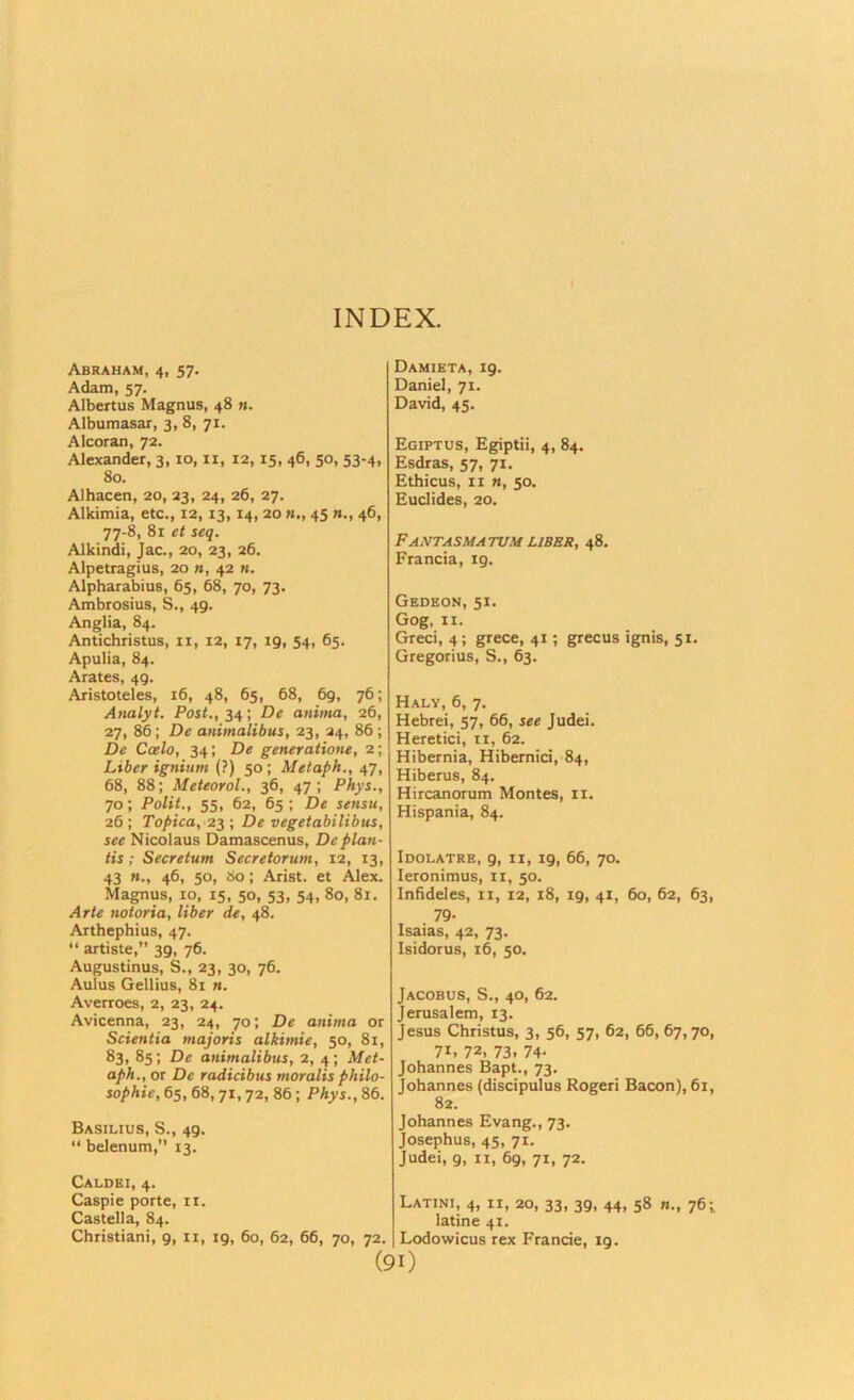 INDEX. Abraham, 4, 57. Adam, 57. Albertus Magnus, 48 n. Albumasar, 3, 8, 71. Alcoran, 72. Alexander, 3,10, ii, 12,15, 46, 50, 53-4, 80. Alhacen, 20, 23, 24, 26, 27. Alkimia, etc., 12,13,14, 20 «., 45 n., 46, 77-8, 81 et seq. Alkindi, Jac., 20, 23, 26. Alpetragius, 20 n, 42 n. Alpharabius, 65, 68, 70, 73. Ambrosius, S., 49. Anglia, 84. Antichristus, ii, 12, 17, 19, 54, 65. Apulia, 84. Arates, 49. Aristoteles, 16, 48, 65, 68, 69, 76; Analyt. Poit., 34; De anima, 26, 27, 86; De animalibus, 23, 24, 86 ; De Ccelo, 34; De generatione, 2; Liber ignium (?) 50 ; Metaph., 47, 68, 88; Meteorol., 36, 47; Phys., 70; Polit., 55, 62, 65 ; De sensti, 26 ; Topica,'23 ; De vegetabilibus, see Nicolaus Damascenus, Deplan- tis; Secretum Secretorum, 12, 13, 43 «., 46, 50, So; Arist. et Alex. Magnus, 10, 15, 50, 53, 54, 80, 81. Arte notoria, liber de, 48. Arthephius, 47. “ artiste,” 39, 76. Augustinus, S., 23, 30, 76. Aulus Gellius, 81 n. Averroes, 2, 23, 24. Avicenna, 23, 24, 70; De anima or Scientia majoris alkimie, 50, 81, 83, 85; De animalibus, 2, 4 ; Met- aph., or De radicibus moralis philo- sophie, 65, 68, 71,72, 86; Phys., 86. Basilius, S., 49. “ belenum,” 13. Caldei, 4. Caspie porte, ii. Castella, 84. Damieta, 19. Daniel, 71. David, 45. Egiptus, Egiptii, 4, 84. Esdras, 57, 71. Ethicus, II M, 50. Euclides, 20. FaNTASMATUM LIBBR, 48. Francia, 19. Gedeon, 51. Gog. II. Greci, 4; grece, 41; grecus ignis, 51. Gregorius, S., 63. Haly, 6, 7, Hebrei, 57, 66, see Judei. Heretici, ii, 62. Hibernia, Hibernici, 84, Hiberus, 84. Hircanorum Montes, ii. Hispania, 84. Idolatre, 9, II, 19, 66, 70. leronimus, ii, 50. Infideles, ii, 12, 18, 19, 41, 60, 62, 63, 79- Isaias, 42, 73. Isidorus, 16, 50. Jacobus, S., 40, 62. Jerusalem, 13. Jesus Christus, 3, 56, 57, 62, 66, 67,70, 71. 72. 73. 74- Johannes Bapt., 73. Johannes (discipulus Roger! Bacon), 61, 82. Johannes Evang., 73. Josephus, 45, 71. Judei, 9, II, 69, 71, 72. Latini, 4, II, 20, 33, 39, 44, 58 n., 76i latine 41. Lodowicus rex Francie, ig. Christiani, 9, 11, ig.