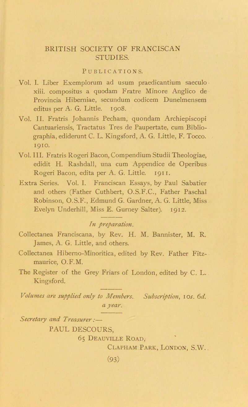 BRITISH SOCIETY OF FRANCISCAN STUDIES. Publications. Vol. I. Liber Exemplorum ad usum praedicantium saeculo xiii. compositus a quodam Fratre Minore Anglico de Provincia Hiberniae, secundum codicem Dunelmensem editus per A. G. Little. 1908. Vol. II. Fratris Johannis Pecham, quondam Archiepiscopi Cantuariensis, Tractatus Tres de Paupertate, cum Biblio- graphia, ediderunt C. L. Kingsford, A. G. Little, F. Tocco. 1910. Vol. III. Fratris Rogeri Bacon, Compendium Studii Theologiae, edidit H. Rashdall, una cum Appendice de Operibus Rogeri Bacon, edita per A. G. Little. 1911. Extra Series. Vol. I. Franci.scan Essays, by Paul Sabatier and others (P'ather Cuthbert, O.S.P'.C., P'ather Paschal Robinson, O.S.F'., Edmund G. Gardner, A. G. Little, Miss Evelyn Underhill, Miss E. Gurney Salter). 1912. I71 preparation. Collectanea Franciscana, by Rev. H. M. Bannister, M. R. James, A. G. Little, and others. Collectanea Hiberno-Minoritica, edited by Rev. Father Fitz- maurice, O.F. M. The Register of the Grey Friars of London, edited by C. L. Kingsford. Volimies are supplied only to Members. Subscription, ioj. (>d. a year. Secretary and Treasurer:— PAUL DESCOURS, 65 Deauville Road, Clapham Park, London, S.W. .