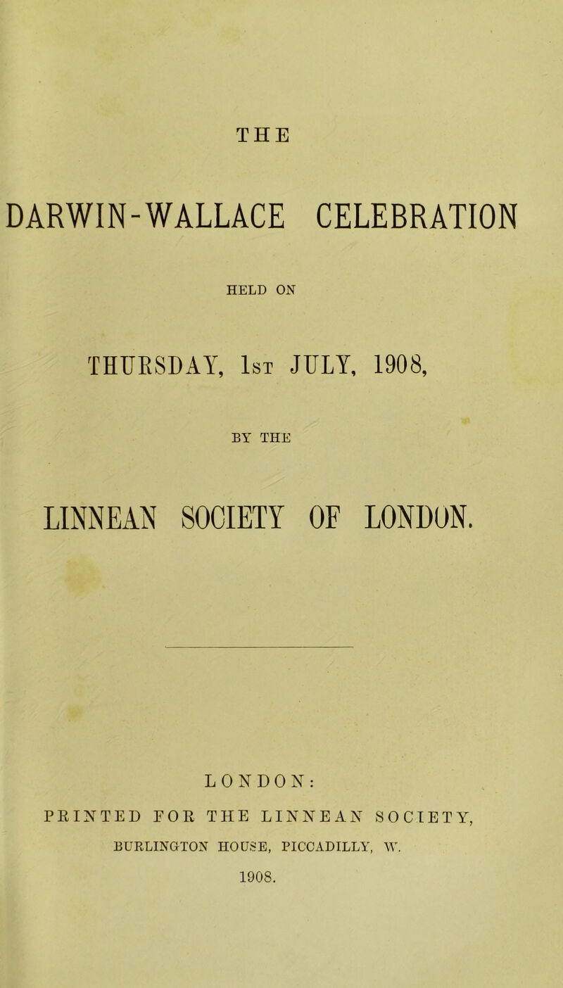 THE DARWIN-WALLACE CELEBRATION HELD ON THURSDAY, 1st JULY, 1908, BY THE LINNEAN SOCIETY OF LONDON. LONDON: PRINTED FOR THE LINNEAN SOCIETY, BURLINGTON HOUSE, PICCADILLY, W. 1908.