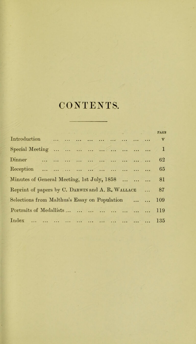 CONTENTS. FAGS Introduction v Special Meeting , 1 Dinner (52 Reception 65 Minutes of General Meeting, 1st July, 1858 81 Reprint of papers by C. Darwin and A. R. Wallace ... 87 Selections from Malthus’s Essay on Population 109 Portraits of Medallists 119