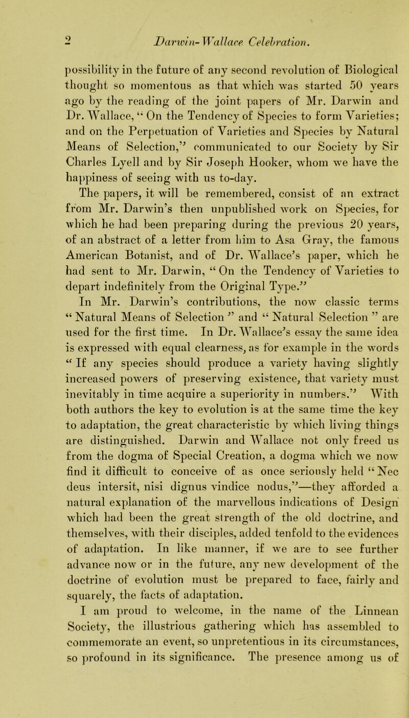 9 possibility in the future of any second revolution of Biological thought so momentous as that which was started 50 years ago by the reading of the joint papers of Mr. Darwin and Dr. Wallace, On the Tendency of Species to form Varieties; and on the Perpetuation of Varieties and Species by Natural Means of Selection,5'’ communicated to our Society by Sir Charles Lyell and by Sir Joseph Hooker, whom we have the happiness of seeing with us to-day. The papers, it will be remembered, consist of an extract from Mr. Darwin’s then unpublished work on Species, for which he had been preparing during the previous 20 years, of an abstract of a letter from him to Asa Gray, the famous American Botanist, and of Dr. Wallace’s paper, which he had sent to Mr. Darwin, “ On the Tendency of Varieties to depart indefinitely from the Original Type.” In Mr. Darwin’s contributions, the now classic terms “ Natural Means of Selection ” and “ Natural Selection ” are used for the first time. In Dr. Wallace’s essay the same idea is expressed with equal clearness, as for example in the words “ If any species should produce a variety having slightly increased powers of preserving existence, that variety must inevitably in time acquire a superiority in numbers.” With both authors the key to evolution is at the same time the key to adaptation, the great characteristic by which living things are distinguished. Darwin and Wallace not only freed us from the dogma of Special Creation, a dogma which wre now find it difficult to conceive of as once seriously held “ Nec deus intersit, nisi dignus vindice nodus,”—they afforded a natural explanation of the marvellous indications of Design which had been the great strength of the old doctrine, and themselves, with their disciples, added tenfold to the evidences of adaptation. In like manner, if we are to see further advance now or in the future, any new development of the doctrine of evolution must be prepared to face, fairly and squarely, the facts of adaptation. I am proud to welcome, in the name of the Linnean Society, the illustrious gathering which has assembled to commemorate an event, so unpretentious in its circumstances, so profound in its significance. The presence among us of