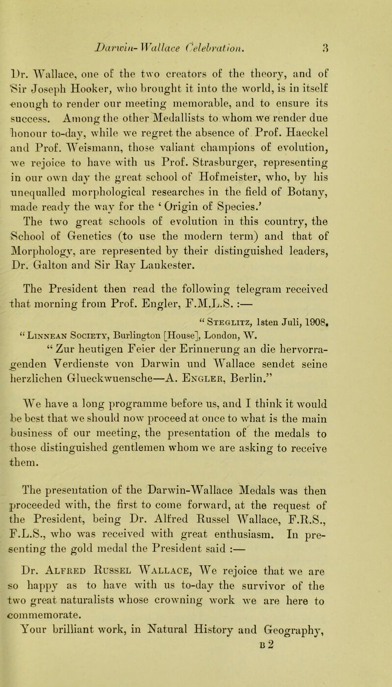 Dr. Wallace, one of the two creators of the theory, and of 'Sir Joseph Hooker, who brought it into the world, is in itself ■enough to render our meeting memorable, and to ensure its success. Among the other Medallists to whom we render due honour to-day, while we regret the absence of Prof. Haeckel and Prof. Weismann, those valiant champions of evolution, we rejoice to have with us Prof. Strasburger, representing in our own day the great school of Hofmeister, who, by his unequalled morphological researches in the field of Botany, made ready the way for the ‘ Origin of Species.’ The two great schools of evolution in this country, the School of Genetics (to use the modern term) and that of Morphology, are represented by their distinguished leaders, Dr. Galton and Sir Ray Laukester. The President then read the following telegram received that morning from Prof. Engler, F.M.L.S. :— “ Steglitz, Isten Juli, 1908. “ Linnean Society, Burlington [House], London, W. “ Zur heutigen Feier der Erinnerung an die hervorra- eenden Verdienste von Darwin und Wallace sendet seine -O herzlichen Glueckwuensche—A. Engler, Berlin.” We have a long programme before us, and I think it would be best that we should now proceed at once to what is the main business of our meeting, the presentation of the medals to those distinguished gentlemen whom we are asking to receive them. The presentation of the Darwin-Wallace Medals was then proceeded with, the first to come forward, at the request of the President, being Dr. Alfred Russel Wallace, F.R.S., F.L.S., who was received with great enthusiasm. In pre- senting the gold medal the President said :— Dr. Alfred Russel Wallace, We rejoice that we are so happy as to have with us to-day the survivor of the two great naturalists whose crowning work we are here to commemorate. Your brilliant work, in Natural History and Geography, R 2