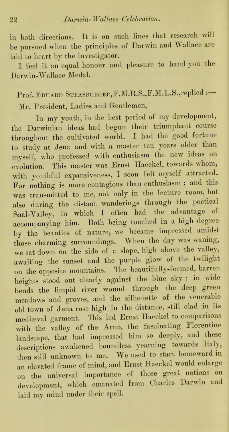 in both directions. It is on such lines that research will be pursued when the principles of Darwin and AVallace aie laid to heart by the investigator. I feel it an equal honour and pleasure to hand you the Darwin-Wallace Medal. Prof. Eduard Strasburger,F.M.R.S.,F.M.L.S.,replied : Mr. President, Ladies and Gentlemen, In my youth, in the best period of my development, the Darwinian ideas had begun their triumphant course throughout the cultivated world. I had the good fortune to study at Jena and with a master ten years older than myself, who professed with enthusiasm the new ideas on evolution. This master was Ernst Haeckel, towards whom, with youthful expansiveness, I soon felt myself attracted. For nothing is more contagious than enthusiasm ; and this was transmitted to me, not only in the lecture room, but also during the distant wanderings through the poetical Saal-Valley, in which I often had the advantage of accompanving him. Both being touched in a high degi ee by the beauties of nature, we became impressed amidst those charming surroundings. When the day was waning, we sat down on the side of a slope, high above the a alley, awaiting the sunset and the purple glow of the twilight on the opposite mountains. The beautifully-formed, banen heights stood out clearly against the blue sky ; in vide bends the limpid river wound through the deep green meadows and groves, and the silhouette of the venerable old town of Jena rose high in the distance, still clad in its mediaeval garment. This led Ernst Haeckel to comparisons with the valley of the Arno, the fascinating Florentine landscape, that had impressed him so deeply, and these descriptions awakened boundless yearning towards Italy, then still unknown to me. We used to start homewaid in an elevated frame of mind, and Ernst Haeckel would enlaige on the universal importance of those great notions on development, which emanated from Charles Darwin and laid my mind under their spell.