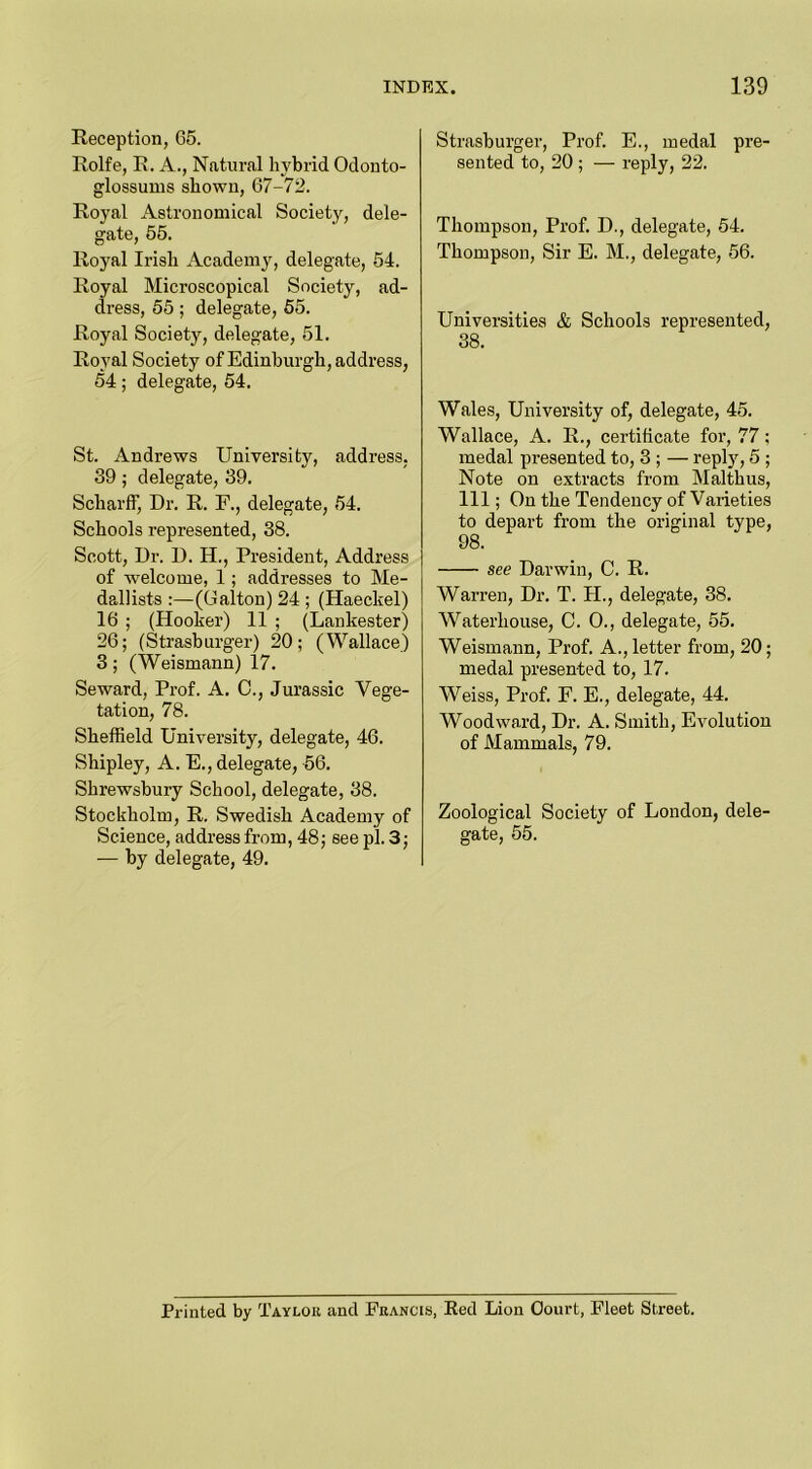 Reception, 65. Rolfe, R. A., Natural hybrid Odonto- glossums shown, 67-72. Royal Astronomical Society, dele- gate, 55. Royal Irish Academy, delegate, 54. Royal Microscopical Society, ad- dress, 55; delegate, 55. Royal Society, delegate, 51. Royal Society of Edinburgh, address, 54; delegate, 54. St. Andrews University, address, 39; delegate, 39. Scliarff, Dr. R. F., delegate, 54. Schools represented, 38. Scott, Dr. D. H., President, Address of -welcome, 1; addresses to Me- dallists :—(Galton) 24 ; (Haeckel) 16 ; (Hooker) 11 ; (Lankester) 26; (Strasburger) 20; (Wallace) 3 ; (Weismann) 17. Seward, Prof. A. C., Jurassic Vege- tation, 78. Sheffield University, delegate, 46. Shipley, A. E., delegate, 56. Shrewsbury School, delegate, 38. Stockholm, R. Swedish Academy of Science, address from, 48; see pi. 3; — by delegate, 49. Strasburger, Prof. E., medal pre- sented to, 20 ; — reply, 22. Thompson, Prof. D., delegate, 54. Thompson, Sir E. M., delegate, 56. Universities & Schools represented, 38. Wales, University of, delegate, 45. Wallace, A. R., certificate for, 77; medal presented to, 3 ; — reply, 5 ; Note on extracts from Malthus, 111; On the Tendency of Varieties to depart from the original type, 98. see Darwin, C. R. Warren, Dr. T. TI., delegate, 38. Waterhouse, C. 0., delegate, 55. Weismann, Prof. A., letter from, 20; medal presented to, 17. Weiss, Prof. F. E., delegate, 44. Woodward, Dr. A. Smith, Evolution of Mammals, 79. Zoological Society of London, dele- gate, 55. Printed by Taylok and Francis, Red Lion Court, Fleet Street.