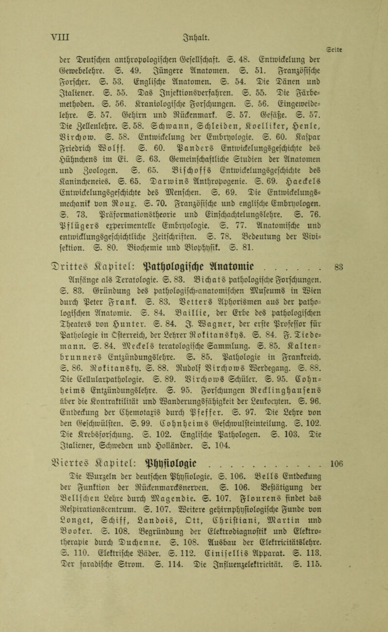 Seite ber Seutfdjen anthropologischen ©efettfchaft. ©. 48. Entmiclelung ber ©etoebelehre. ©. 49. jüngere Slnatonten. ©. 51. Vrougöfifcbe Vorfeber. ©. 58. Englifcbe Anatomen. ©. 54. Tie Tänen unb Italiener. ©. 55. Ta§ VnjeftionSberfahren. ©. 55. Tie V'örbe= methoben. ©. 56. Äraniologifcbe Vorlegungen. ©. 56. Eingetoeibe= lehre. ©. 57. ©ehirn unb IRüdfenmarl. 0. 57. ©efäjje. ©. 57. Tie gellenlehre. ©.58. ©ebroann, ©cf)Ieiben, $oeIliler, ©enle, SSirebom. ©.58. Entroicfelung ber Embryologie. ©. 60. Äaftmr Vriebricb 23olff. ©. 60. PanberS EntmicfelungSgefcbicbte be§ ©übndjenS int Ort. ©. 68. ©enteinfcbaftliche ©tubien ber Anatomen unb goologen. ©. 65. 23tfdjoff§ C£nttoicfelung§gefc^icf)te be§ $anincf)eneie§. ©. 65. TarminS Slnthropogenie. ©. 69. ©aecfelS Ent trief elung§gefcbicbte be§ 2ftenfd)en. ©. 69. Tie Entmicfelung§= mechanif non SRouj. ©.70. Vrangöfifcbe unb englifcbe Embryologen. 3. 73. Präformation§tbeorie unb EinfcbacbtelungSlebre. ©. 76. PflügerS experimentelle Embryologie. ©. 77. Hnatomifebe unb enttüicflung^gefc^id^tlicfje geitfdjriften. ©• 78. 33ebeutung ber 23ibi= feftion. ©. 80. 23iocfjemie unb Piopbyfif. ©. 81. drittes Kapitel: ^ßatljologifcfie Anatomie 83 Anfänge als Teratologie. ©.83. 33 i (bat 3 patljologifebe Vorlegungen. ©. 83. ©rünbmtg beS patboIogifcb=anatomif<ben -HZufeumS in 3öien burch Peter Vranf. ©.83. SSetterS Aphorismen au3 ber patbo= logifeben Anatomie. ©. 84. 33aillie, ber Erbe beS patbologifcben Theaters Don ©unter. ©.84. V- SSagner, ber erfte Profeffor für Pathologie in Öfterreicb, ber Sebrer 91 ofitanSfy3. ©.84. V-^iebe= mann. ©.84. Wedels teratologifc^e ©ammlung. ©.85. $alten = brunnerS EntgünbungSlebre. ©. 85. Pathologie in Vranfreid). ©.86. DtofitanSfy. ©. 88. Ofubolf PircpomS SSerbegang. ©.88. Tie Eeüularpathologie. ©.89. PirehomS ©chüler. ©.95. Eohn= heimS EntgünbungSlehre. ©. 95. Vorlegungen fftecflingbaufenS über bie föontraftilität unb 33anberung3fäbigfeit ber Seufocyten. ©. 96. Entbecfung ber EhemotayiS burd) Pfeffer. ©.97. Tie Sehre bon ben ©efebtmilften. ©.99. EobnbeimS ©efcbroulfteinteilung. ©.102. Tie ÄrebSforfcbung. ©. 102. Englifche Pathologen. ©. 103. Tie Italiener, ©chmeben unb ©oüänber. ©. 104. Viertes Kapitel: $|Qfiologic 106 Tie Gurgeln ber beutfdjen Phyftologie. ©. 106. 33 e 113 Entbecfung ber Vunftion ber 9?ücfenmard3neroen. ©. 106. SSeftätigung ber Pellfcfjen Sehre burch $D?agenbie. ©. 107. V^0liren§ finbet ba3 9fefpiration3centrum. ©. 107. Weitere gehirnp^yftologifc^e Vunbe tum Songet, ©djiff, SanboiS, £)tt, Ebriftiani, Martin unb Pool er. ©. 108. Pegrünbung ber Eleftrobiagnoftif unb Eleftro= tberapie burch Tuchenne. ©.108. Ausbau ber EleftricitätSlebre. ©. 110. Eleltrifche Päber. ©. 112. EinifelliS Apparat. ©. 113.