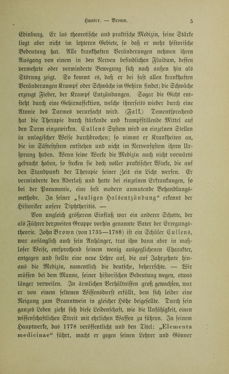 (Ebtnburg. (Er ta£ tl)eoretifd)e unb praftifdfe ^ftebijin, feine Starte liegt aber nid)t im teueren Gebiete, fo bafs er metjr f)iftorifd)e SBebeutung bot. 9ttfe franf^aften SBeränberungen nehmen ihren 9tu3gang non einem in ben fernen befinbbicfjen gtuibum, beffen nermehrte ober nerminberte 23etoegung [ich nad) an^en tpo ot§ (Störung geigt. (So fommt e§, bah er bei faft alten tranfhaften SSeränbermtgett Krampf ober Schtoäd)e im (Gehirn finbet; bie Sd)toäd)e erzeugt gieber, ber Trampf (Ent^ünbungen. (Sogar bie ©id)t ent= fteht bnrd) eine ®ehirnaffeftion, toetdje ihrer)eit§ toieber bnrd) eine 2ttonie be3 £>arme$ nerurfadjt toirb. (galt.) £ementfpred)enb hat bie %herahie bnrd) ftärfenbe unb trampfftittenbe ÜDättet auf ben $)arnt eingumirfen. (Euttenä Shftem toirb an einzelnen Stetten in untogifdjer SBeife burd)brod)en; fo nimmt er Trautheiten an, bie im Säftefbftem entftehen unb nicht im Sfteroenfhftem ihren llr= fprung hoben. 23enn feine SBerfe bie SD^ebigin and) nid)t Oortoärtg gebracht hoben, fo fteden fie bod) notter praftifd)er SBinfe, bie auf ben Stanbpunft ber Therapie feiner Qeit ein Sicht merfen. (Er nerminberte ben Stbertaft unb hotte bei einzelnen (Erfranfungen, fo bei ber ^neumonie, eine faft mobern anntntenbe $öehanbtung§= methobe. Sn feiner „fautigen ^atSentgiinbung“ erfennt ber ipiftorifer nufere 3)iphtheriti3. — %$on ungteid) gröberem (Einftub toar ein anberer Schotte, ber at$ gührer bergtoeiten (Gruppe oorhin genannte $ater ber (Erregung3= theorie. Sol)n23rotoit (non 1735—1788) ift ein Sdji’der (Euttenä, toar anfänglich aud) fein Anhänger, trat ihm bann aber in ma)V tofer 2Öeife, entfpredjenb feinem toenig au3gegtid)enen (El)arafter, entgegen unb ftettte eine neue Sehre auf, bie auf Sah^ehnte 1)™= au§ bie 3)2ebigin, namenttid) bie beutfdje, beherrfc^te. — 3Sir tnüffen bei bem Spanne, feiner fhftorifdjen SBebeutung toegen, ettoa§ länger oertoeiten. Sn ärmtidjen QSerhättniffen grob getoadjfen, toar er non einem fettenen 2Öiffengburft erfüllt, bem fid) teiber eine Neigung §um SBrannttoein in gteidjer §öl)e beigefettte. ®urd) fein ganzes Seben gieht fiel) biefe Seibenfdjaft, toie bie Unfähigfeit, einen toiffenfd)afttid)en (Streit mit ehrtidjen Waffen §u führen. Sn feinem .Jpaupttoerfe, ba* 1778 neröffenttid)t unb ben Xitet: „Elementa medicinae“ führt, mad)t er gegen feinen Sehrer unb (Gönner