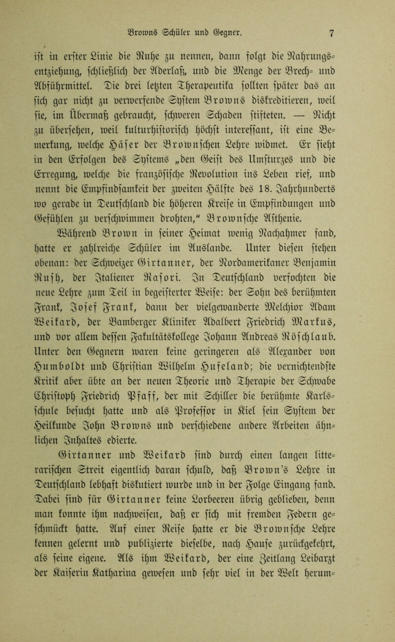 ift in ei'fter Sinie bie 9?uf)e gu nennen, bann folgt bie $ftahrung§= entgie^ung, fd)üe^irf) ber Aberlajg, unb bie dtfenge ber Nred)s unb Abführmittel. £)ie brei testen Xherapeutita foüten fpäter ba£ an fiel) gar nid)t zu Oertoerfenbe Spftem Nrolong biäfrebitieren, toeil fie, im Übermaß gebraucht, ferneren Schaben ftifteten. — 9^id6)t ZU überfein, meit futtur^iftorifcf) hötfrfl intereffant, ift eine Ne* nterfung, meld)e Reifer ber Nrotonfchen Sehre mibmet. (Sr fief)t in ben (Srfofgen be§ Shftem<c ®eift ^ Umfturze§ unb bie Erregung, meldje bie franzöfifetje SfteOolution in§ Seben rief, nnb nennt bie (Smpfinbf amfeit ber zweiten §iilfte be<8 18. $ahrf)unbert§ mo gerabe in S)eutfd)lanb bie höheren Greife in (Smpfinbungen unb (Gefühlen 51t Oerfdjtoimmen brohten, Nrottmfd)e Afthenie. SSährenb Nroton in feiner §eimat menig Nachahmer fanb, hatte er zahlreiche 'Schüler im AuSlanbe. Unter biefen ftehen obenan: ber Sdpoeizer ©ir tarnt er, ber üftorbamerifaner Nen jamin 9?ufh, ber Italiener ürafori. Sn SDeutfdflanb Oerfochten bie neue Sehre zum £eil in begeifterter 28eife: ber Sohn be§ berühmten granf, Sofef 3fr auf, bann ber oielgemanberte Melchior Abam 3Ö ei färb, ber Nürnberger SUinifer Abalbert griebrid) SD?arfu§, unb oor allem beffeit gafultät^fodege Sohcmn Anbreaä ^öfchlaub. Unter ben (Gegnern rnaren feine geringeren al£ Alejanber oon §umbolbt unb (Sfjnftian Wilhelm §ufelanb; bie Oernid)tenbfte Äritif aber übte an ber neuen Xheorie unb Xheraftie ber Schtoabe (Xh^iftoph Snebrich aff, ber mit Schiller bie berühmte $arl£* fchule befucht hatte unb aU Sßrofeffor in SUef fein Stiftern ber §eilfunbe Sohn Nroion3 nnb oerfcfjiebene anbere Arbeiten äf)n= lidjen Snhalteä ebierte. ©irtanner unb ASeifarb finb burcf) einen langen litte* rarifdjen Streit eigentlich baran fdjulb, baft Nrottm’3 Sehre in $>eutfchlanb lebhaft biäfutiert tourbe nnb in ber ^folge (Singaitg fanb. 'Sabei finb für ®irtanner feine Sorbeeren übrig geblieben, benn man fonnte ihm nadjtoeifen, baf) er fid) mit fremben gebern ge* fehmüeft hatte. Auf einer Ü^eife hatte er bie Nrotonfdje Sehre fennen gelernt unb publizierte biefelbe, nad) §aufe zurücf gef ehrt, al£ feine eigene. Al§ ihm SSeifarb, ber eine Q^tlang Seibarzt ber ^aiferin Katharina gemefen unb fehr oiel in ber ASelt h^um=