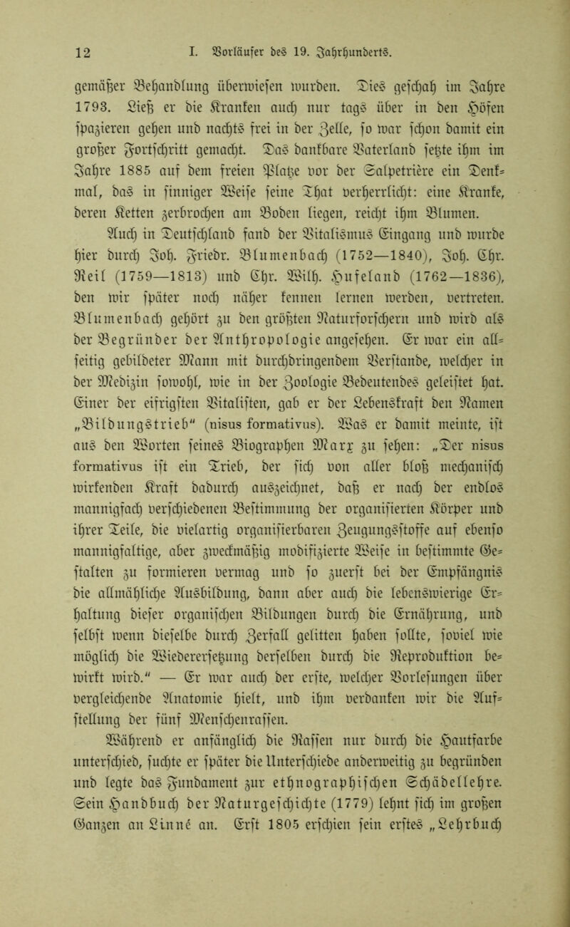 gemäßer Befjanblung Übermiefen mürben. £ie3 gefd)ah int Sct^re 1793. Siefj er bie Uranien and) nur tag§ über in ben £>öfen fpagieren gehen unb nad)t§ frei in ber fo mar fd)on bamit ein großer gortfd)ritt 9emad)t. 2)a§ banfbare Baterlanb fetjte ibm im Sa^re 1885 auf bem freien ^latge üor ber ©alpetriere ein 2>enf- mal, ba£ in finniger SSeife feine öer^errlid)t: eine Traufe, bereu betten gerbrodjen am Boben liegen, reid)t ihm Blumen. And) in £>eutfd)lanb fanb ber Bitati§mu3 Eingang unb mürbe f)ier burd) 3of). griebr. Btumenbad) (1752—1840), Sol). ßf)r. üteil (1759—1813) unb (£l)r. 28ilf). £mfelanb (1762—1836), ben mir fpäter noch näher tennen lernen merben, üertreten. Blumenbad) gehört 51t ben größten 9Atturforfd)ern unb mirb at3 ber Begritnber ber Anthropologie angefepen. (£r mar ein alb= feitig gebitbeter 9Jcann mit burdjbringenbem Berftanbe, melier in ber 907ebigin fomopt, mie in ber ßootogie Bebeutenbe* geleiftet pat. ©iner ber eifrigften Bitaliften, gab er ber Sebenedraft ben kanten „Bilbung§trieb (nisus formativus). 2Ba§ er bamit meinte, ift au£ ben Porten feinet Biographen DJiarj gu fehen: „£er nisus formativus ift ein Xrieb, ber fid) Oon alter bloß medjanifdfj mirfenben ®raft baburd) au§geid)net, baB er nad) ber enbto§ mannigfad) Oerfdhiebenen Beftimmung ber organifierten Körper unb ihrer Xeite, bie Dielartig organifierbaren ßeugung^ftoffe auf ebenfo mannigfaltige, aber gmedmäpig mobifigierte 2£eife in beftimmte ®e- ftalten gn formieren oermag unb fo guerft bei ber Empfängnis bie allmähliche Au§bitbung, bann aber auch bie lebcn^roierige Er- haltung biefer organifdjen Bilbungeit burch bie Ernährung, unb felbft menn biefetbe burd) ßerfalt gelitten ha^en follte, fooiet mie mügtid) bie BMebererfetjung berfelben burd) bie Beprobuftion be- mirlt mirb. — Er mar aud) ber erfte, metdfer Bortefungen über Oergteidjenbe Anatomie §\dt, unb ihm üerbanfen mir bie Auf- ftellitng ber fünf Sffenfcljenraffen. B*äl)renb er anfänglid) bie Waffen nur burd) bie Hautfarbe unterfdjieb, fud)te er fpäter bie Unterfdjiebe anbermeitig gu begrünben unb legte ba£ gunbament gur ethnographifdjen ©d)äbettel)re. ©ein §anbbud) ber 92aturgefd)id)te (1779) lepnt fid) im großen (langen an Sinne an. Erft 1805 erfd)ien fein erfteS „Sefjrbud)