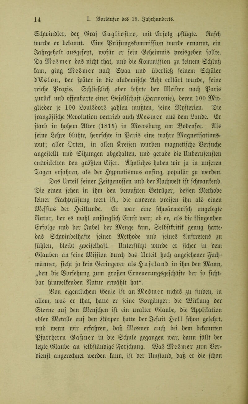 ©dhminbler, ber Graf (Saglioftro, mit (Srfolg pflügte. Diafd) mürbe er befannt. (Sine $ßrüfung§fomntiffion mürbe ernannt, ein 3at)rgef)a(t au£gefe|t, mofür er fein Geheimnis preisgeben foüte. £)a dtfesmer baS nic^t tf)at, unb bie $ommiffion 311 feinem ©cfjluB fam, ging 90? e§ nt er nad) ©paa unb überliefj feinem ©dfüler b’GSlon, ber fpäter in bie afabemifdfe Ad)t erffärt mürbe, feine reiche SßrajiS. ©dhliefjlidh aber feftrte ber 9D?eifter nad) $£aris gnrüd unb offenbarte einer GefeUfdjaft (Harmonie), bereu 100 9Q?it= glieber je 100 SouisborS gaffen mußten, feine 90?pfterien. £ie frangöfifd^e SReoolution Oertrieb aud) 9D?esmer auS beut Sanbe. (Sr ftarb in §o^em Elfter (1815) in 9D?eerSburg am SBobenfee. Als feine Se^re blühte, fjerrfd)te in $ßari§ eine raa^re 9D?agnetifationS* mut; aller Crten, in allen Greifen mürben magnetifd^e SBerfudje angeftedt unb ©jungen abgef)alten, unb gerabe bie Unberufenften entmidelten ben größten (Sifer. Ähnliches haben mir ja in nuferen ^agen erfahren, als ber £)t)pnotiSmuS andn9^ populär 31: merben. 3)aS Urteil feiner ßeitgenoffen unb berüftadjmelt ift fdjroanfenb. 2)ie einen fe^en in if)m ben bemühten Betrüger, beffen Sftethobe feiner 9?ad)prüfung mert ift, bie anberen greifen ihn als einen 90?effia§ ber §eilfunbe. (Sr mar eine fdhmärmerifdh angelegte 9?atur, ber eS mo^l anfänglich (Srnft mar; ob er, als bie flingenben (Srfolge unb ber Subei ber üDcenge fam, ©elbftfritif genug f)atte^ baS ©djminbelhafte feiner 9D?etf)obe unb feines Auftretens 311 füllen, bleibt 3meifelf)aft. Unterftügt mürbe er ficfjer in bent (Glauben an feine DJUffion burd) bas Urteil hod) angefefjener gad)= männer, fief)t ja fein Geringerer als ^ufelanb in ihm ben SDfann, „ben bie SBorfehung 3um grofjen (SrneuerungSgefchäfte ber fo fid)t= bar fjinmelfenben üftatur ermählt hat- $on eigentlichem Genie ift an 90?eSmer nidjtS 3U finben, in allem, maS er tf)at, hatte er feine Vorgänger: bie SSirfung ber ©terne auf ben 3Ren}d)eit ift ein uralter Glaube, bie Applifatioit ebler Metalle auf ben Körper halte ber Sefuit Stell fdhoit gelehrt, unb menn mir erfahren, baB 9D?eSmer auch ^ bent befannten ^ßfarrherrn Gafjner in bie ©d)ule gegangen mar, bann fällt ber leiste Glaube an felbftänbige gorfdjung. 2BaS 9D?eSmer 311111 0>er= bienft aitgeredjnet merben fann, ift ber Umftanb, baB er bie fdbott