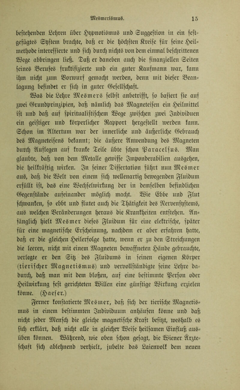 beftef)enben lehren über §bünoti^mu§ unb ©uggeftion in ein feft* gefügte^ @t)ftem brachte, bah er bie höd)ften Greife für feine §ei£= methobe intereffierte unb fid) burd) nidjt£ non bem einmal befcfyrittenen 2®ege abbringen lieh- 3)aB er baneben and) bie finanziellen (Seiten feinet Söerufeä fr unifizierte unb ein guter Kaufmann mar, fann iljm nidjt gnm SSormurf gemacht merben, benn mit biefer $8ean= tagung befinbet er fid) in guter ©efedfdjaft. 2Sa3 bie £eljre 9Jte3mer3 felbft anbetrifft, fo bafiert fie auf Ztoei ©rnnbürinzipien, baB nämlich ba£ Sftagneteifen ein Heilmittel ift unb baf$ auf fpiritnaliftifc^em SSege gmifdjen tfvti Snbioibuen ein geiftiger nnb förderlicher Sftaddort fjergefteßt merben fann. (Schon im Altertum mar ber innerliche unb äußerliche (Gebrauch be§ 9}?agneteifen§ befannt; bie äußere 21nmenbung be§ Magneten burd) Auflegen auf franfe Steife übte fdjon ^aracelfuS. 9ftan glaubte, baß non bem Metalle gemiffe Srnponberabilien auggeljen, bie ^eilfräftig mirfen. 3n feiner SDiffertation führt nun 9fte§mer au§, baß bie 28elt non einem fid) mellenartig bemegenben glnibum erfüllt ift, ba§ eine ^Jechfelmirfung ber in bemfelben befinblidjen @egenftänbe aufeinanber möglid) mad)t. 3Bie ©bbe unb glnt fdjmanfen, fo ebbt unb flutet and) bie Xfjätigfeit be3 9tetienft)ftem§, au£ meldjen Sßeränberungen fjeran^ bie ^ranfljeiten entfielen. $(m fänglid) f)ielt ÜD?e3mer biefe3 glnibum für eine eleftrifdje, fpäter für eine magnetifdje (Srfdjeinung, nadjbem er aber erfahren £)atte, baß er bie gleidjen Teilerfolge fjatte, menn er zu ben (Streifungen bie leeren, nid)t mit einem Magneten bemaffneten §änbe gebrauchte, neriegte er ben (Siß be£ gluibumä in feinen eigenen Körper (tierifd)er 9ftagneti£mu3) nnb nernollftänbigte feine £eßre ba^ burd), baß man mit bem bloßen, auf eine beftimmte $ßerfon ober Heilmirfung feft gerichteten SBillen eine günftige SBirfung erzielen fönne. (Jpaefer.) ferner fonftatierte !£fte§mer, baß fid) ber tierifd)e SOtagnetiä* mit3 in einem beftimmten Snbinibuum anhänfen fönne unb baB nicht jeber Sftenfd) bie gleite magnetifche Straft befißt, me^ljcdb e§ fid) erflärt, baB nid)t alle in gleicher Steife heilfamen Einfluß au§= üben fönnen. Söäljrenb, mie oben fd)on gefagt, bie Wiener Ärzte= fdjaft fich ablehnenb nerhielt, jubelte ba§ Saienöolf bem neuen