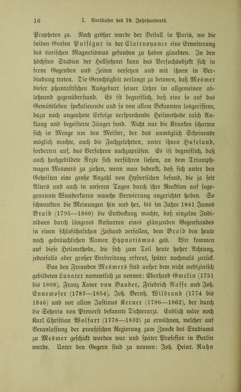 Propheten §u. 9tod) größer mürbe ber Veifall in $ßari3, mo bie beibeit Grafen Sßuifegur in ber Slairoopance eine ßrmeiterung be3 tierifdjen 9}tagneti£mu£ gefunben gu fjaben glaubten. 3n ben hödjften ©tabien ber §ell] eieret fann ba£ Verfud)3objeft fiel) in ferne ©egenben unb ßeiten oerfepen unb mit ihnen in Ver= binbung treten. 3>ie ®erecf)tigfeit oerlangt §u betonen, baB Mesmer biefer phantaftifd)en 9lu§geburt feiner Sehre im allgemeinen ab= lefjnenb gegenüberfianb. ift begreiflich, baB eine fo auf ba3 @emüt3leben fpefulierenbe unb fo üon allem Gelaunten Io$geriffene, ba§u nod) ungeahnte (Erfolge oerfprechenbe §eilmetl)obe rafd) 9ln= flang unb begeifterte Sünger fanb. 9tid)t nur bie Traufen fgarten fid) in ÜUtenge um ben DJteifter, ber ba§ unmöglich @d)einenbe möglich machte, and) bie gadjgele^rten, unter ihnen §ufelanb, forberten auf, ba§ Verfahren na^uprüfen. (£3 ift begreiflief), baB and) ^od)gebilbete ferste fid) öerflifjren liefen, an bem Xriumph* magen 9Jte£mer3 §u giefjen, menn man bebenft, baB ftc§ unter ben ©efjeilten eine grope 5ln§a^l Oon §t)fterifd)en befanb, bie ja feit 3ltter§ unb and) in unferen Xagen burd) ihre SKeaftion auf foge= genannte Söunberfuren manche Vermirrung angerid)tet haben. ©o fdjmanften bie Meinungen ^in unb tjer, bi§ im Saljre 1841 Sarnen Vraib (1795—1860) bie ©ntbedung machte, baB einzelne Snbi- oibuen burd) längeres? 2lnftarren eines glänjenben ©egenftanbeS in einen jd)lafcil)nlid)en 3uftanb verfallen, bem Vraib ben heute nod) gebräuchlichen tarnen ^ppnotiSmuS gab. 3Bir fommen auf biefe §eilmetl)obe, bie fid) gum Xeil heute ^ofjer 9ld)tung, jebenfallS aber großer Verbreitung erfreut, fpäter nochmals gurüd. Von ben gfteunben 9fteSmerS finb auper bem nid)t mebijiitifd) gebilbetenSaoater namentlich §u nennen: (£berl)arb @meliit (1751 bis 1809), gran^ £aoer oon Vaaber, griebrid) Ütaffe unb goh- ©nnemofer (1787—1854), Sol). Vernl). SBilbranb (1774 bis 1846) unb oor allem guftinuS ferner (1786—1862), ber burd) bie ©ef)erin Oon ^ßreoorft befannte SJichterarjt. (Snblid) märe nod) $arl ©hnftian VSolfart (1778—1832) §u ermähnen, melier auf Veranlaffung ber preuBifdjen Regierung §um 3^ede beS ©tubiumS gu 9JteSmer gefdjidt morben mar unb fpäter Sßrofeffor in Verlin mürbe. Unter ben (Negern finb gu nennen: goh- §einr. 9tahn