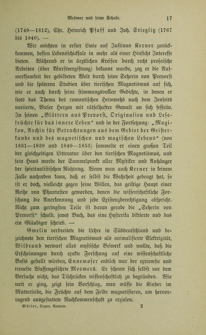 (1749—1812), ©fjr. §einrid) Sßfaff unb Sof). ©tieglt^ (1767 bi§ 1840). — 2Bir möchten irt erfter Sirtie auf 3uftinu3 Stern er %uxü& fommen, beffen Sebenäfchidfafe in mehr af§ einer §inficht Snterefje 6ieten. BSährenb er in ärgtlidjen Greifen burcf) red)t profatfdje Arbeiten (über BSurftoergiftung) befannt mürbe, 50g er bie 5tuf= merf jamfeit ber gebifbeten SSeft burd) feine ©ef)erin non Sßreoorft unb bie fpäteren ©tubien über tierifdjen !>Dtogneti3mu§ auf fid), roie er and) burd) feine ftimmungäoolfen ©ebidjte, in benen er ftet£ ba£ ^hema be§ romantijdjen §eintmef)3 nach bem Senfeitö nariierte, Vieler §ergen mit rätfeffjafter ©emaft an fid) feffeite. 3n feinen „Blättern au£ Sßrenorft, Driginalien unb Sefe= früd)te für ba£ innere Seben unb in ber gortfe^ung: „Vagi- fem, 2(rd)iü für Betrachtungen au§> bem (Gebiet ber ©eifter* funbe unb be§ magnetifdjen unb magifdjen Seben§M (bon 1831—1839 unb 1840—1853) fammefte er einen großen £eil ber gleichzeitigen Sitteratur über ben tierifdjen $D7agneti3mu£, unb fein §au£ mürbe ber ©ammelpunft aller ^Rpftifer unb Anhänger ber fpirituafiftifdjen SHidjtung. B>enn man auch ferner in feinem galle nachreben fann, bajj er fefbft bie Wahrheit gebeugt hat, fo ift er hoch, t)ieüeicf)t gegen feine Bitten, ba£ geiftige §aupt einer 9teil)e non ^ß^emtaftert gemorben, benen bie miffenfdjaftliche gor= fdjung bie 2Inerfennung unb jebe (Si'iften§berec6)tigung abfpricht. Deicht zum geringften ^eile ift barait gerabe bie „©eherin non Sßreoorft'* fchufb, jene§ Buch, ba3 eine Sppfterifa biftierte unb ba3 ein ©laubiger fchrieb. — ©melin nerbreitete bie Sehre in ©übbeutfdffanb unb be= Zeichnete ben tierifdjen 93tagneti$mu§ al£ animaüfierte ©feftrizität, iföifbranb nermarf afle§ mtjftifche Beimerf unb modte, bap bie ©rfdjeinungen burd) ejafte gorfcfjung auf eine miffenfdjaftliche Bafiä gefteUt mürben, ©nnentofer enbtid) mar ber ejtremfte unb treuefte SSaffengefährte 9D?esmer§. ©r jdjeute fidj fefbft nor bem Berjudje nicht, ba3 Süfchrüden miffenfehaftfid) in begrünben. 2£ie meit er ging, z^Ö* fein Borfchfag, man müffe bie $inber im Bcutterfeibe, bie grüdjte auf bem gelbe magnetifiereu, um herüor* ragenb auägeftattete 9?ad)fommenjd)aft zu erzielen. SRüIIer, Organ. SJiaturiD. 2