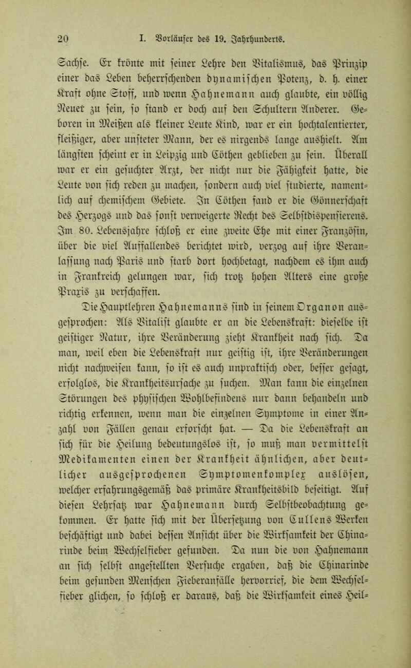 Sacpfe. (Sr frönte mit feiner £epre ben $itafi£mu3, ba3 ^rin^ip einer ba§ Seben beperrfdpenben bpnamifdpen ^ßotenj, b. p. einer $raft opne Stoff, unb menn §apnemann aucp glaubte, ein oöflig 9?euet gu fein, fo ftanb er bod) auf ben Schultern 5tnberer. ©e= boren in 9fteipen af3 ffeiner Seute föinb, mar er ein podjtafentierter, fleißiger, aber unfteter SOtonn, ber e§ nirgenby fange au^pieft. 9fm fängften fdpeint er in Seipgig unb (Sötpen geblieben gu fein. Überaff mar er ein gefugter 9(rgt, ber nicpt nur bie gäpigfeit patte, bie Seute non fiep reben gu macpen, fonbern aucf) oief ftubierte, nament= fiel) auf djemifdpem ©ebiete. Sn ©ötpen fanb er bie ©önnerfepaft be§ §ergog§ unb ba* fonft oermeigerte fRecfjt be3 Sefbftbispenfieren£. Sm 80. Sebenäjapre fdpfop er eine gmeite ©pe mit einer grangöfin, über bie oief 2fuffaffenbe§ berichtet mirb, oergog auf ipre $Beran= faffung naep $ßari$ unb ftarb bort podjbetagt, naepbem e§ ipm aucp in granfreiep gelungen mar, fid) trop popen 2(fter§ eine grope $ßra£i3 gu Oerfdpaffen. £ie §auptfepren §apn ernannt finb in feinem Organon au*= gefprodpen: %{% ^itafift gfaubte er an bie Sebenäfraft: biefefbe ift geiftiger üftatur, ipre Sßeränberung giept £ranfpeit naep fid). Sa man, meif eben bie Sebencdraft nur geiftig ift, ipre s$eränberungen nicpt nadpmeifen fann, fo ift e§ aud) unpraftifcp ober, beffer gefagt, erfolglos, bie $ranfpeit3urfacpe gu fudpen. sD?an fann bie einzelnen Störungen be£ pppfifdpen 2Bopfbefinben§ nur bann bepanbefn unb rieptig erfennen, menn man bie eingefnen Spmptome in einer 2fn* gapf oon gaffen genau erforfept pat. — Sa bie £eben£draft an fiep für bie Reifung bebeutung3fo§ ift, fo mup man oermittefft üfßebifamenten einen ber Äranfpeit äpnficpen, aber beut* fiep er auggefprodpenen Spmptomenfompfej auäföfen, mefdper erfaprung§gemäp ba£ primäre $ranfpeit£bilb befeitigt. 5fuf biefen Seprfap mar §apnemann burdp Sefbftbeobacptung ge= fommen. ©r patte fiep mit ber Überfettung oon ©uffen§ SBerfeit befepäftigt unb babei beffen 5fnficpt über bie SSirffamfeit ber ©pina* rinbe beim SSedpf eifieber gefunben. Sa nun bie oon ^apnemann an fiep fefbft angeftefften $erfucpe ergaben, bap bie ©pinarinbe beim gefunben Sftenfdpen gieberanfäffe peroorrief, bie bem Sßedpfeü fieber gfidpen, fo f(pfop er darauf, bap bie SSirffamfeit eine3 ^eif-