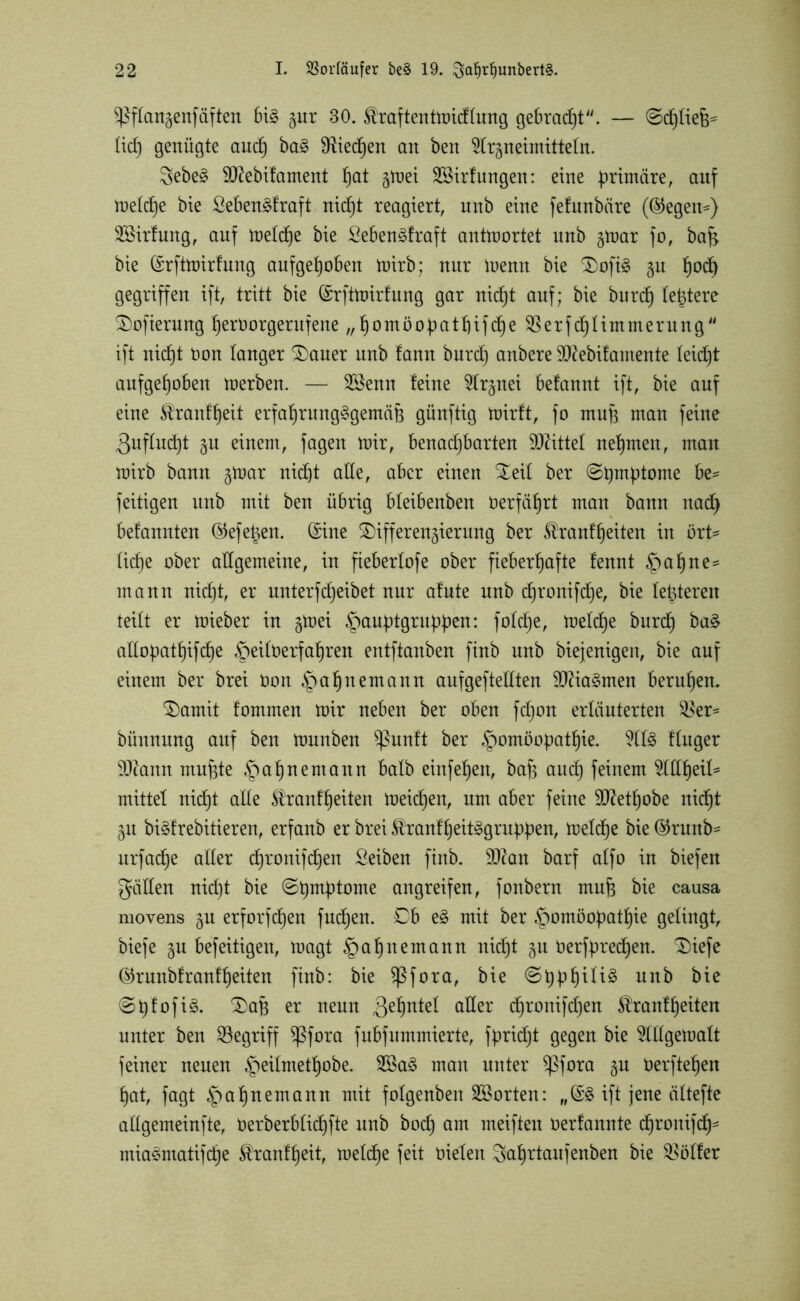 ^Pftanzenfäften bi£ §ur 30. ^raftentmidtung gebracht. — ©djtiefe' lief) genügte and) ba£ SRiedpen an ben 5lr§neimttte(n. 8ebe§ Sftebifament pat gluet SBirfungen: eine primäre, auf metd)e bie Sebenäfraft niept reagiert, unb eine fefunbäre (®egen=) 2Sirfung, auf metd)e bie Sebenäfraft antwortet nnb gtrar fo, bafc bie (Srftmirfung aufgepoben mirb; nur menn bie Dofi§ zu pod) gegriffen ift, tritt bie ©rftmirfung gar niept auf; bie burd) festere Dofierung peröorgerufene „J)omoopatb)ifc^e Sßerfcptimmerung ift niept öon tanger Dauer unb fann burep anbere SRebifamente teiept aufgehoben merben. — 2Senn feine 5tr§nei befannt ift, bie auf eine $ranfpeit erfahrungsgemäß günftig mirft, fo muß man feine ^uftuept 51t einem, fagen mir, benachbarten Sftittel nehmen, man mirb bann §mar nidjt alte, aber einen Deit ber ©pmptome be* feitigen unb mit ben übrig bleibenben Oerfährt man bann nad) befannten ®efeßen. (£ine Differenzierung ber ^ranfpeiten in ört* liehe ober allgemeine, in fiebertofe ober fieberhafte fennt §ahne* mann nidjt, er unterfdjeibet nur afute nnb epronifepe, bie letzteren teilt er mieber in gmei Hauptgruppeni fotdje, metche burep ba£ attopatpifepe §eitOerfahren entftanben finb unb biejenigen, bie auf einem ber brei Oon ^ahnemann aufgeftettten SCftiaSmen beruhen. Damit fommen mir neben ber oben fdjon erläuterten $8er- bünnung auf ben munben $ßunft ber Homöopathie. 2ttS ftuger 3D?ann mußte ipahnemann batb einfehen, bafs auch feinem OTpeil* mittet nicht atte ^ranfpeiten meiepen, um aber feine ütftetpobe nicht 51t biSfrebitieren, erfanb er brei ^ranfpeitSgruppen, metche bie ©runb* urfaepe alter chronifdjen Seiben finb. ÜIRan barf atfo in biefen gätten nidjt bie ©pmptome angreifen, fonbern muß bie causa movens gn erforfchen fuepen. Db eS mit ber Homöopathie gelingt, biefe zu befeitigen, magt Ha^)nemann niept Zu öerfprecpen. Diefe ®runbfranfpeiten finb: bie fßfora, bie ©pppitiS nnb bie ©pfofiS. Daß er neun Qepntet aller chronifdjen Äranfpeiten unter ben begriff $ßfora fubfummierte, fpridjt gegen bie OTgematt feiner neuen He^me^°^e- man unter ^pfora zu üerftehen hat, fagt Hahnemann m\t fotgenben Söorten: „(£§ ift jene ättefte attgemeinfte, Oerberbtichfte unb bodj am meiften oerfannte d^ronifcf)= miaSntatifcpe $ranfpeit, metepe feit öieten 5aprtaufenben bie Götter