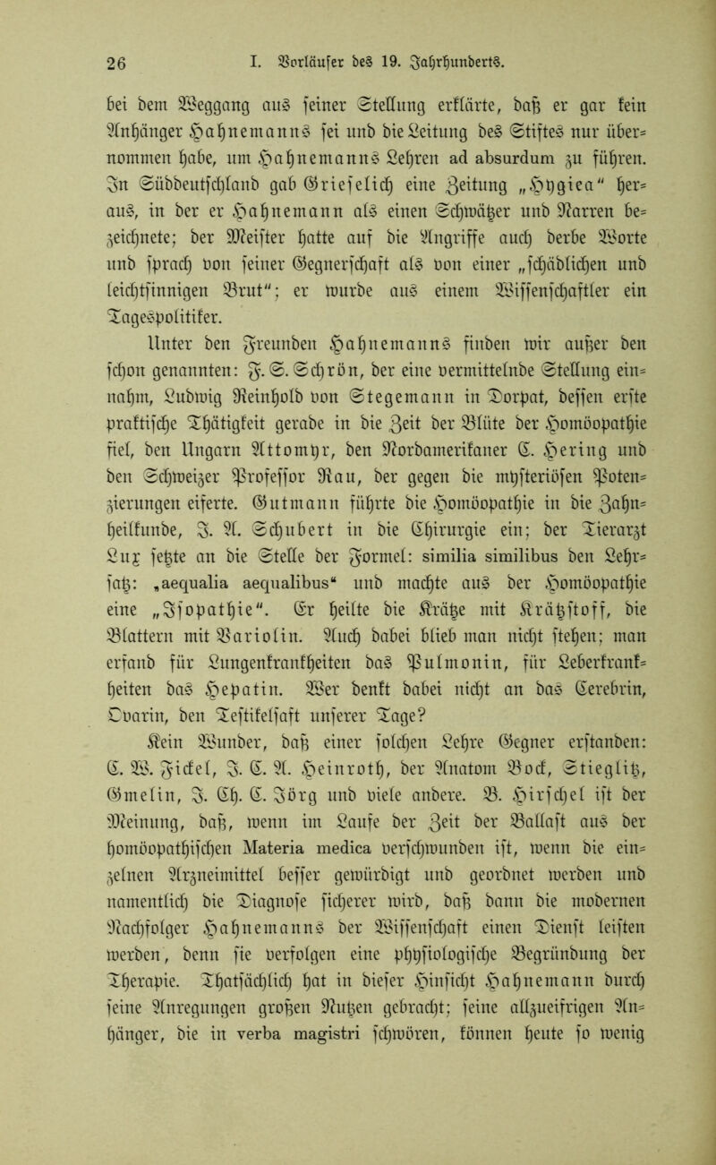 bei bem SBeggang au§ feiner Stellung erftärte, bap er gar fein Anhänger §a§nemann§ fei nnb bieLeitung be§ Stiftet nur über- nommen habe, um §a^nernannt Sefjren ad absurdum zu führen. 3n ©übbeutferlaub gab ©riefelid) eine Leitung fr§h9*ea her=s au§, in ber er £mf)nemann at£ einen ©d)mä|er nnb Darren be= Zeichnete; ber ÜDMfter ^atte auf bie Eingriffe auch berbe Sporte nnb fpradf üoit feiner ©egnerfchaft af§ Oon einer „fröhlichen unb (eicfjtfinnigen $rut; er mürbe au§> einem 3^iffenfcf)aft(er ein ^age*politifer. Unter ben greunbeit §a^nernannt fiitben mir auper ben fd)on genannten: g. ©. ©djrön, ber eine oermittefnbe ©tedung ein- nahm, Submig SReinhoIb Oon ©tegemann in Dorpat, beffen erfte praftifd)e Xfjätigfeit gerabe in bie $eit ber SSfüte ber Homöopathie fiel, ben Ungarn Attompr, ben üftorbamerifaner (L gering unb ben ©chmeizer Profeffor dlau, ber gegen bie mtjfteriüfen Poten- zierungen eiferte. ©ntmann führte bie Homöopathie in bie 3ahn' heitfunbe, 3- A. ©djubert in bie CE^trurgie ein; ber Tierarzt Sit£ fepte an bie ©tede ber formet: similia similibus ben Selfr- fa§: „aequalia aequalibus“ unb machte au§ ber Homöop>athte eine „3fopathie. (Sr he^e bie ®*ä|e mit Äräpftoff, bie flattern mit ar io (in. And) babei blieb man nicht ftehen; man erfanb für Sungenf rauf beiten ba§ Pulmonin, für Seberfranf- heiten ba3 He^a^n* SBer benft babei uicht an ba3 (Eerebrin, Cbarin, ben ^eftifelfaft nuferer £age? $ein 9Sunber, bap einer foldjen Sehre (Gegner erftanben: (£. gidel, 3. A. fetinxotty, ber Anatom $od, ©tiegüb, @meün, 3- @h* Sörg unb oiele anbere. 0. iQ\x*\tf)tl if* ber Meinung, bap, menn im Saufe ber ßeit ber SBadaft au3 ber homöopathifdjen Materia medica Oerfdjrounben ift, menn bie ein- zelnen Arzneimittel beffer gemiirbigt unb georbnet raerben unb namentlich bie £)iagnofe fixerer mirb, bap bann bie mobernen Nachfolger Hahn ernannt ber Sföiffenfdjaft einen ®ienft leiften merben, benn fte üerfotgen eine phbfiologifdje Sßegrünbitng ber Xherapie. Xhatfädjlidh *n biefer H^f^t Ha*)nemann burdh feine Anregungen groben üftupen gebracht; feine adzueifrigen An* hänger, bie in verba magistri fdjmören, fönnen heute f° menig