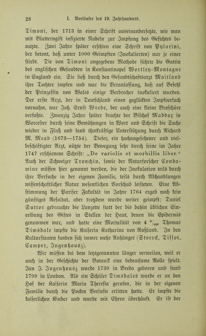 ^imoni, ber 1713 in einer ed)rift auseinanberfetde, tüte man mit Sölatterngift infizierte Diabeln ^ur Smpfung be* ®eficf)te§ be* nutzte. Qraei Saljre fpäter erfcfjien eine (Sdjrift non sßtjlarini, ber betont, baf unter 1000 ©eimpften (Snofulierten) nur je einer ftirbt. £>ie Oon Ximoni angegebene Metljobe führte bie (Gattin be£ englifdjen ®efanbten in $onftantinopel 2Sortlet)=Montagne in ©nglanb ein. (Sie lief burd) ben ©efanbtfdjaftstarjt Mai t taub il)re Xodjter impfen unb mar bie SBeranlaffung, baf auf SSefetjl ber ^ringeffin oon 3£ale§ einige SBerbredfjer inofuliert mürben. £)er erfte Dlr^t, ber in £>eutfcl)lanb einen geglücften Smpfoerfud) Oornaf)m, mar 3ot). ©ruft 2£rebe, ber and) eine Heine SSrofcfjüre oerfafjte. Su^re fpäter bradjte ber ^öifcfjof Mabboj in DSorcefter burd) feine Q3emüf)ungen in DBort unb (Sdfjrift bie Sacfje mieber in gluf unb fanb t^atfräftige Unterftütjung burd) 9iid)arb M. Meab (1673—1754). tiefer, ein §od)angefef)ener unb üiel= befdjäftigter Dlr^t, nügte ber SBemegung fefjr burd) feine im 3af)re 1747 erfdjienene @d)rift: De variolis et morbillis über.“ Dlud) ber Sd^meiger %roitd)in, fomie ber Diaturforfcfjer ©onba= ntine müffen fjier genannt merben, bie ber Snofulation teil3 burd) ifjre $erfud)e in ber eigenen gamilie, teil£ burd) Dlbfjanblungen miffenfdjaftlicfjer Diatur mefentlidjen $Borfcf)ub leifteten. ©ine 5Ib= ftimmung ber $ßarifer gahdtät im 3af)re 1764 ergab nod) fein günftigeö Dlefultat, aber tro^bem mürbe meiter geimpft; Daniel (Suttor gebrandete bie Sa^ette ftatt ber bi£ bal)in üblichen ©in* reibung be3 ©ifte3 in @teden ber §aut, benen bie ©pibermi» genommen mar, unb fjatte eine Mortalität oon 4 °/00, :£f)oma$ S)im£bale impfte bie $aiferin $atf)arina oon Diuflanb. 3u ben SMturftaaten fanben fid) immer mel)r Dlnfyinger (@toerd, Xiffot, ©amper, 3ugenl)ou§3). 2Sir müffen bei bem letztgenannten länger oermeilen, meil er and) in ber (55efd6)id^te ber ^Botanif eine bebeutfame Diode fpielt. San 3. Sngenl)ou3ä mürbe 1730 in SBreba geboren unb ftarb 1799 in Soitbon. Dll£ ein ©d)iiter £)im3bale§ mürbe er an ben §of ber föaiferin Maria Stfyerefia gerufen, bie in ber eigenen gamilie burd) bie $ßoden Verdufte erlitten fjatte. ©r impfte bie faiferlid)en SÜnber unb mürbe mit ©l)ren überhäuft, ©r ift ber