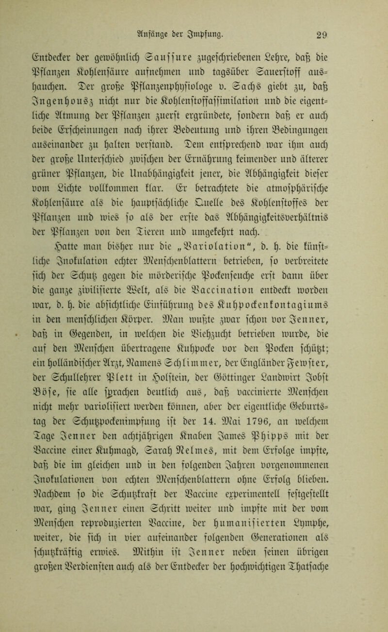 (Entbeder ber gemöhnlid) @auffure gugefchriebeneu Sehre, baff bie ^Pffan^en $ohtenfäure aufnehmen unb tagsüber eauerftoff au& ()aud)en. $)er grojje ^Pflan^enpfjt^fiologe o. @adj3 giebt $u, bafc Sngenljou^ nicht nur bie $ohtenfioffaffimitation unb bie eigent= ticlje Atmung ber $ßftangen guerft ergrünbete, fonbern baB er auch beibe (Erjdjeiuungen nadj ihrer SBebeutung unb ihren SSebingungen au3einanber §u galten Oerftanb. £>em entfprechenb mar if)m aud) ber grojje Unterfcf)ieb §tnifcf)en ber (Ernährung feimettber unb älterer grüner ^ftan^en, bie Unabfjängigfeit jener, bie 5(bt)ängigfeit biefer oom Sid)te Oodfommen !(ar. (Er betrachtete bie atmofp^ärifc^e Sbhtenjäure at§ bie tjauptfadjUctje Duelle be§ Slof)(enftoffe^ ber ^ftanjen unb mie§ jo at£ ber erjte ba£ 2(bhängigfeit3oerhättni§ ber ^ßftan^en öon beit Vieren unb umgefeljrt nadf. ^atte man bisher nur bie „SBariotation, b. h- bie fünft= tid)e Snofutation echter 9D2enjd)enbtattern betrieben, jo Oerbreitete jidj ber edjuB gegen bie mörberifdie $podenfeud)e erjt bann über bie gan^e ^iöitifierte 2£ett, at3 bie ^accination entbedt toorbeit mar, b. h- bie abfid)ttid)e (Einführung be£$uhpodenfontagium§ in ben menjd)tid)en Körper. Man mujjte §mar jd)on üor Senner, baB in (Gegeitben, in meldjen bie ^ietjju^t betrieben mürbe, bie auj ben SJftenfdjen übertragene $uhpode oor ben $ßoden fdjütd; ein hodänbijdjer 5tr§t,9?amen<3 @djtimmer, ber (Engtänbergernjter, ber edjultefjrer ^lett in öotftein, ber (Göttinger Sanbmirt Sobft ^ööje, jie ade jjtrachen beut(id) au3, baB oaccinierte 9ftenfd)en nid)t mef)r öariotifiert merben föhnen, aber ber eigentliche (Geburt^ tag ber 0d)ut5podenimpfung ijt ber 14. SDcai 1796, an metdjem ^age Senner ben achtjährigen Knaben 3ame£ ^Ph^PP^ mit ber Vaccine einer föuhmagb, ^arah Sftetmeä, mit bem (Erfolge impfte, bap bie im gteidjen unb in ben fotgenben Sahnen oorgeitommenen Snofutationen üon echten Sftenfchenblattern ohne (Erfolg btieben. 9?ad)bent jo bie 0cf)uüfraft ber Vaccine experimentell jejtgejtedt mar, ging Senner einen edjritt meiter unb impfte mit ber Oom 'Itfenfdjen reprobujierten Vaccine, ber humanifierten £hmPher meiter, bie fid) in hier aufeiitanber fotgenben (Generationen al£ jd)uBfräftig ermie§. SKithin ijt Senner neben feinen übrigen großen iBerbienften auch ber (Entbeder ber hod)roid)tigen ^Lfjatfcid^e