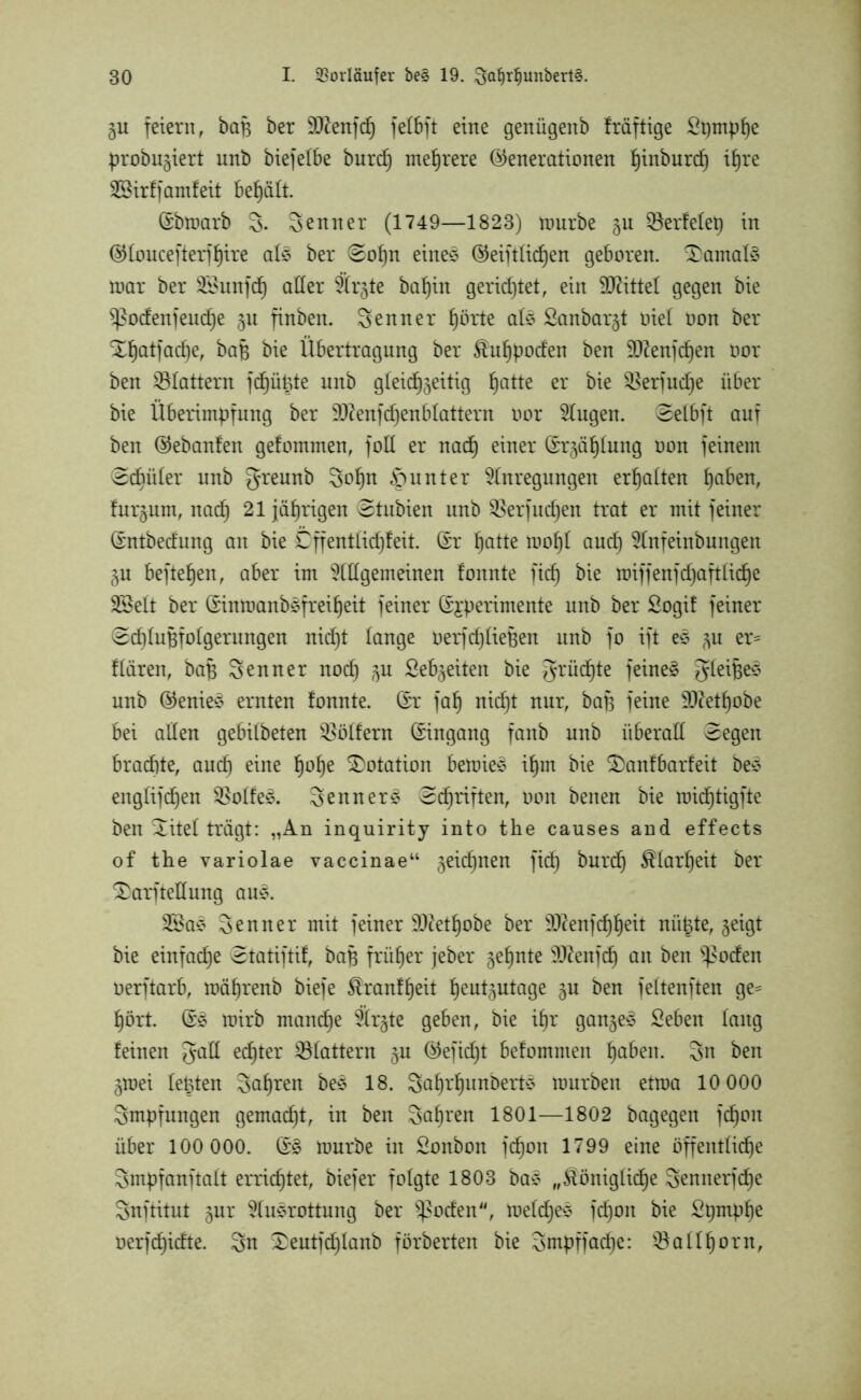 gu feiern, baf$ ber äftenfdj felbft eine genügeub fräftige Spmphe probugiert unb biefelbe burd) mehrere (Generationen hinburd) il)re Sßirffamfeit behält. ©bmarb 3. Senner (1749—1823) ttmrbe gu gerietet) in (Gloucefterfhire als ber (Sohn eines (Geiftlichen geboren, damals mar ber SÖunfdh aller Ärgte ba^in gerietet, ein Mittel gegen bie $ßocfenjeutf)e ju finbeit. Senner hörte als £anbargt oiel oon ber Xhatfadje, bafe bie Übertragung ber kuhpoden ben 9)denfct)en oor ben flattern fdhüüte unb gleidhgeitig ^atte er bie $erfucf)e über bie Überimpfung ber 9ftenfd)enblattern oor klugen. Selbft auf ben (Gebanfen gefommen, foU er nach einer Srgählung oon feinem (Schüler unb greunb Sohn Runter Anregungen erhalten ^aben, furtum, nach 21 jährigen Stubien unb $erfuc£)en trat er mit feiner Crntbedung an bie Cffentlid)feit. ßr hotte mohl aucf) Anfeinbungen gu hefteten, aber im Allgemeinen fonnte fid) bie toiffenfd^aftlid^e SSelt ber ßinroanbsfreif)eit feiner ©jperimente unb ber Sogif feiner (Schlußfolgerungen nid)t lange oerfcfjlieBen unb fo ift es gu er= flären, baß Senner nod) gu Sehweiten bie grüdEjte feinet gleißes unb (Genies ernten fonnte. (£r fah nid)t nur, baß feine $0^etf)obe bei allen gebilbeten Golfern Eingang fanb unb überall Segen brachte, aucf) eine fjolje Dotation betoies ißm bie Xaufbarfeit bes englifcf)en $olfe3. Senner^ Schriften, oon benen bie roidfjtigfte ben Xitel trägt: „An inquirity into the causes and effects of the variolae vaccinae“ geid)nen fid) burch Klarheit ber XarfteÜung aus. 3®as Senner mit feiner 9Jdetl)obe ber SD^enfc^^eit niiBte, geigt bie einfache Statiftif, baß früher jeber geinte Sftenfch an ben ^oden oerftarb, mäßrenb biefe kranfheit heutgutage gu ben feltenften ge= hört. (£3 rairb manche Ärgte geben, bie if)r gangem Sehen lang feinen gall echter flattern gu (Gefidjt befommen hoben. Sn ben gmei lebten Sauren bes 18. Sahrfjunberts mürben etroa 10 000 Smpfungen gemacht, in ben Salden 1801—1802 bagegen fchoit über 100 000. (£§ mürbe in Sonbon fchoit 1799 eine öffentliche Smpfanftalt errichtet, biefer folgte 1803 ba3 „königliche Sennerßhe Snftitut gur Ausrottung ber ^oden“, melcf)es fdjoit bie Spmphe oerfdhidte. Sn Xeutfdjlanb förberten bie Smpffache: Gallhorn,