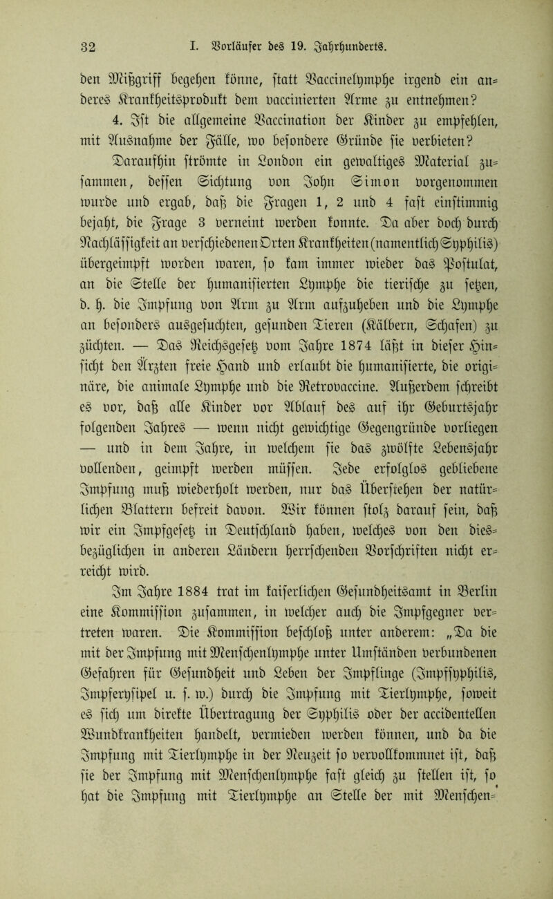 beit aÄiferiff Begehen forme, ftatt $accinelt)mphe irgenb ein an- bere3 tomfheitäprobuft bem Oaccinierten 5Irme gu entnehmen? 4. 3ft bie allgemeine SSaccination ber $inber gu empfehlen, mit toänahme ber gäde, mo befonbere ©rünbe fie Verbieten? daraufhin ftrömte in Sonbon ein getoaltige^ Material gu= fammen, beffen Sidjtung oon 3ohn (Simon Oorgenontnten mürbe unb ergab, bah bie gragen 1, 2 unb 4 faft einftimmig Bejaht, bie grage 3 oerneint merben fonnte. £)a aber bodj'burcfj 9^acf)£äffigfeit an Oerfd)iebenenDrten ^ranf^eiten(namentficf)S^f)iIi§) übergeimpft morben maren, fo fam immer mieber ba3 Sßoftulat, an bie Steife ber fyumanijterten Spntphe bie tierifc£)e gu fe|en, b. f). bie Smpfung Oon 2lrm gu ton aufguheben unb bie Sprnphe an befonberä au3gefud)ten, gefunben Xieren (Kälbern, Schafen) gu güdjten. — £)a§ IReidB)^gefe^ Vom Safjre 1874 Iäpt in bie)er §in* Wt ben fegten freie §anb unb erlaubt bie ^umartifiertc, bie origi= niire, bie animale Spmphe unb bie ^etroOaccine. toherbem ffereibt e§ vor, bah ade ®inber Vor toauf be£ anf if)r (Geburtsjahr folgenben 3aljreS — menn nifet gemidpige (Gegengrünbe Oorliegen — unb in bem 3ahre, in meinem fie baS gmölfte SebenSjafjr oodenben, geimpft merben müffen. 3ebe erfolglos gebliebene Smpfung muh mieberpolt merben, nur baS Überfielen ber natür- lichen ^Blattern befreit baOon. 2Sir fönnen ftolg barauf fein, bah mir ein Sntpfgefeig in £)eutfd)Ianb haben, meldjeS Oon ben bieS= begüglichen in anberen Säubern fjerrfdjenben SSorfferiften nicht er- reicht mirb. 3m Sa^re 1884 trat im faiferlidjen (GefunbheitSamt in ^Berlin eine föommiffion gufammen, in meldjer and) bie Smpfgegner oer= treten maren. $)ie £ommiffion beffeloü unter anberetn: „£)a bie mit ber Smpfung mit SD^enffeenIt)mp)§e unter Umftänben Oerbunbenen (Gefahren für (Gefunbheit unb Seben ber Smpflinge (3mpff Smpferpfipel u. f. m.) burd) bie Smpfung mit Xierlpmphe, fomeit eS fid) um birefte Übertragung ber Si)pf)ili§ ober ber accibenteden 2Bunbfranff)eiten haubelt, Oermieben merben fönnen, unb ba bie Smpfung mit Xierlpmphe in ber Sfteugeit fo Oeroodfomtnnet ift, bah fie ber Smpfung mit dftenfchenlpmphe faft gleich gu fteden ift, fo hat bie Sutpfung mit £ierfpmphe an Stede ber mit dftenfdjem