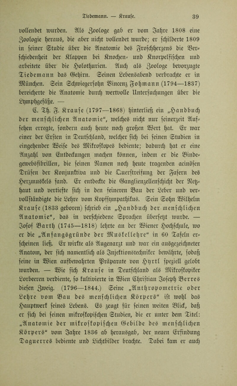 oollenbet mürben. 211S 300t°9e 9a^ er oom Sctpre 1808 eine 3oologie perauS, bie aber nicpt oollenbet mürbe; er fcfjilberte 1809 in feiner ©tubie über bie Anatomie beS grofcpper^enS bie $er* fcpiebenpeit ber Mappen bei Mtodpen= unb Mtorpelfifcpen nnb arbeitete über bie §olotpurien. 21ucp als 300^09e beoor^ugte Xiebemann baS @epirn. ©einen SebenSabenb oerbradpte er in Sftitndjen. ©ein ©cpmiegerfopn $incen§ gopmann (1794—1837) bereicherte bie Anatomie burcp mertoolle Unterfucpungen über bie Spmppgefäfee. — (S. Xp. g. Traufe (1797—1868) pinterliefe ein „^anbbudp ber menfdplidpeu Anatomie, melcpeS nicpt nur feinergeit 21up= fepen erregte, fonbern aucp peute nodp großen 2öert hat. (Sr mar einer ber (Srften in Xeutfcplanb, melcper fiep bei feinen ©tubien in eingepenber SCßeife beS üDZifroffopeS bebiente; baburep pat er eine 91ngapl non (Sntbedungen maepen fönnen, inbem er bie $öinbe= gemebSfibrillen, bie feinen tarnen noep peute tragenben acinöfen Prüfen ber Äonjunftioa unb bie Duerftreifung ber gafern beS ^er^muSfelS fanb. (Sr entbedte bie ©anglien^edenfdjicpt ber üfte|= paut unb Oertiefte fiep in ben feineren 58au ber Seber unb oer= oollftänbigte bie Sepre Oom $opffpmpatpifuS. ©ein ©opn 2Bilpelm Traufe (1833 geboren) feprieb ein „^anbbuep ber menfcplicpen Anatomie, baS in oerfepiebene ©praepen überfefet n)urbe. — Sofof SBartp (1745—1818) leprte an ber Wiener §odpfdpu!e, tuo er bie „91nfangSgrünbe ber SftuSfellepre in 60 Xafeln er^ fepeinen liefe. (Sr mirfte als ^lugenar^t unb mar ein auSge^eidpneter Anatom, ber fidp namentlidp als SnjeftionStecpnifer bemäprte, fobafc feine in SSien aufbemaprten Präparate üon §prtl fpe^ied gelobt mürben. — SSie fidp Traufe in Xeutfcplanb als ÜDftfroffopifer Lorbeeren Oerbiente, fo fultioierte in 2Bien (Spriftian So)epp SöerreS biefen 3^9- (1796—1844.) ©eine „21ntpropometrie ober Sepre oom $au beS menfcplicpen Körpers ift mopl baS §auptmerl feines SebenS. (SS geugt für feinen meiten SBlid, bafe er fiep bei feinen mifroffopifepen ©tubien, bie er unter bem Xitel: „Anatomie ber mifroffopifepen ®ebilbe beS menfcplicpen ÄörperS oom Sctpre 1836 ab perauSgab, ber neuen (Srfinbung XaguerreS bebiente unb Sicptbilber braepte. Xabei fam er auep