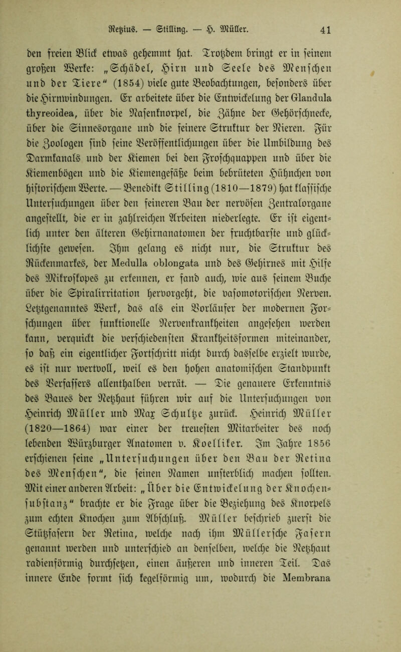 ben freien etmaS gehemmt hat. ^roigbem bringt er in feinem großen 28erfe: „Schübel, §irn nnb Seele beS Menfdjen unb ber SEiere (1854) öiele gute Beobachtungen, befonberS über bie £)irnminbungen. (Sr arbeitete über bie (Sntmidelung ber Glandula thyreoidea, über bie üftafenfnorpel, bie 3^ne ^er ®ehörfd)nede, über bie Sinnesorgane unb bie feinere Struftur ber Vieren, gür bie ßoologen finb feine Sßeröffentlidjungen über bie Umbilbung beS $>armfanaIS nnb ber Kiemen bei ben grofchquappen unb über bie £'iemenbögen unb bie ^iemengefäfce beim bebrüteten §ü^nd)en öon hiftorifdjem 2ßerte. — Söenebift Stilling (1810—1879) hat flaffifdje llnterfud)nngen über ben feineren S3au ber nerüöfen Qentralorgane angeftedt, bie er in gahlreidjen Arbeiten nieberlegte. (Sr ift eigene lief) unter ben älteren ®et)irnanatomen ber frud)tbarfte unb glüd= lidjfte getoefen. 3hm gelang eS nidjt nur, bie Struftur beS dlitdenmarfeS, ber Medulla oblongata unb beS ®ef)irneS mit §ilfe beS MifroffopeS gu erfennen, er fanb aud), mie aus feinem Q3ud)e über bie Spiralirritation ^erüorge^t, bie öafomotorifcf)en Heroen. ßeigtgenannteS SKerf, baS als ein Vorläufer ber mobernen gor= fdjungen über funftionede 9?eröenfranfheiten angefe^eit merben fann, öerquidt bie üerfdjiebenften föranfheitSformen miteinanber, fo baft ein eigentlicher gortfdjritt nicf)t burd) baSfelbe erhielt mürbe, eS ift nur mertöod, meil eS ben f)ob)ert anatomifdjen Stanbpunft beS ^erfafferS adentt)alben oerrät. — $)ie genauere (SrfenntniS beS $8aueS ber 9?:e^^aut führen mir auf bie llnterfÜbungen Oon §einrid) Füller unb Ma£ Sd)ul|e gurüd. Heinrich Füller (1820—1864) mar einer ber treueften Mitarbeiter beS noch lebenben SSürgburger Anatomen 0. Sloellifer. gm gahre 1856 erfdjienen feine „UnterfÜbungen über ben $8au ber Retina beS Menfd)en, bie feinen tarnen unfterblid) madjen fodten. Mit einer anberen Arbeit: „Über bie (Sntmidelung ber Knochen* fubftang brachte er bie grage über bie 53egief)ung beS Knorpels gum ed)ten Knochen gum ^Cbfdjlufj. Müller betrieb guerft bie Stüigfafern ber Retina, meldje nach *hm Müllerfd)e gafern genannt merben unb unterfchieb an benfeiben, meldje bie 92e^^aut rabienförmig burcf)f eigen, einen äußeren unb inneren Xeil. £aS innere (Snbe formt ficf) fegeiförmig um, moburd) bie Membrana