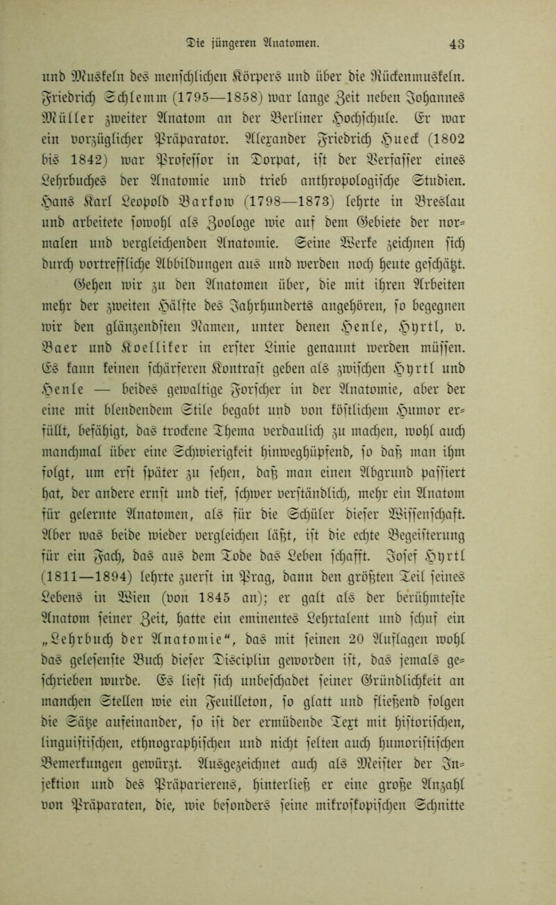 imb äftudfeln bed menfd)lid)en Äörperd uitb ü6er bie Dtüdemnudfeln. Friebricf) ©d)lemm (1795—1858) mar lange $eit neben Sofjanned Füller gmeiter Anatom an ber ^Berliner ^pochfchule. (Sr mar ein vorzüglicher Präparator, ^(e^anber griebricp §ued (1802 bid 1842) mar Profeffor in Dorpat, ift ber SBerfaffer eined Sehrbucfjed ber Anatomie nnb trieb anthropologifdje ©tubien. £>and Äarl Seopolb Karton? (1798—1873) lehrte in SBredlau nnb arbeitete fotvohl ald goofoge toie auf ^em Gebiete ber nor- malen nnb Vergleidjenben Anatomie, ©eine SBerfe geic^nen fid) burd) Vortreffliche Slbbitbungen aud nnb merben noch heu*e Qefdjätf. ©eben mir gu ben Anatomen über, bie mit ihren Arbeiten mehr ber feiten Hälfte bed Fafjrhunbertd angehören, fo begegnen mir ben glängenbften Olamen, unter benen §enle, §prtt, 0. $aer nnb Äoellifer in erfter Sinie genannt merben müffen. (Sd fann feinen fdjärferen Äontraft geben ald gmifd)en öprtl nnb Öenle — beibed gemaltige gorfd)er in ber Anatomie, aber ber eine mit blenbenbem ©tile begabt nnb Von föftlid)em §umor er- füllt, befähigt, bad trodene ^hema Oerbaulich gu machen, mof)I auch manchmal über eine ©dpoierigfeit hintoeghüpfenb, fo bap man ihm folgt, um erft fpäter gu fehen, bap man einen 21bgrunb paffiert hat, ber anbere ernft unb tief, ferner Verftänblid), mehr ein Anatom für gelernte Anatomen, ald für bie ©cf)üler biefer 2Biffenfd)aft. ?(ber mad beibe mieber vergleichen läfet, ift bie echte ^Begeiferung für ein Fach, bad and bem Xobe bad Seben fdjafft. Sofef öprtl (1811—1894) lehrte guerft in Prag, bann ben größten Xeil feinet Sehend in 2£ien (Von 1845 an); er galt als ber berühmtefte 51natom feiner 3e^ haHe eminented Sehrtalent unb fdptf ein „Sehrbudh ber Anatomie, bad mit feinen 20 Auflagen mohl bad getefenfte $8ud) biefer 3)idciplin geroorben ift, bad jemals ge= fcf)rieben mürbe. (Sd lieft fid) unbefd)abet feiner ©rünblicfjfeit an manchen ©teilen mie ein Feuilleton, fo glatt unb fliepenb folgen bie ©ä^e aufeinanber, fo ift ber ermübenbe ^ejt mit hiftorifdjen, linguiftifchen, ethnographifd)en unb nicht feiten auch humorflBd)en ^Bemerfungen gemürgt. 21udgegeicf)net auch ald 9fteifter ber Sn^ jeftion unb bed Präparierend, fpiferlieB er eine groBe 91ngahl Von Präparaten, bie, mie befonberd feine mifroffopifd)en ©cpnitte