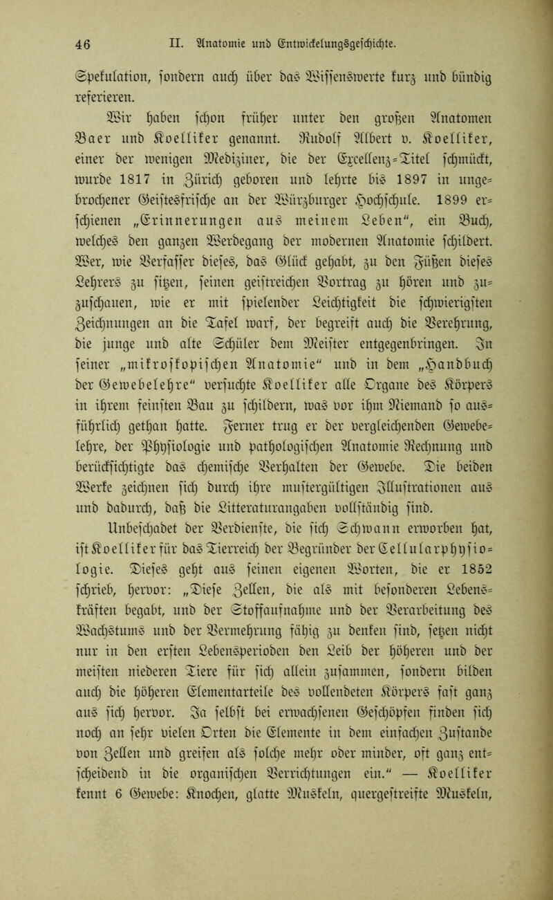 ©pefutation, fonbern and) über ba$ 2Siffen§toerte furj unb bünbig referieren. 28ir ^aben fd)on früher unter ben großen Anatomen Vaer unb $oettifer genannt. Vubotf Gilbert o. $oelüfer, einer ber wenigen äftebiginer, bie ber (Si'ceüen^=Xitel fcfpnüdt, mürbe 1817 in ßütid^ geboren unb lehrte bi§ 1897 in unge- brochener (§5eifte^frifrf)e an ber Sföür^burger g^ochf d)ute. 1899 er* fdjienen „©rinnerungen au£ meinem Seben“, ein Vudj, metdje^ ben gangen Söerbegang ber mobernen Anatomie fdjitbert. 2Öer, toie Verfaffer biefe£, ba§ ©tiid gehabt, gu ben güjjen biefe£ Sehrerö gn fi§en, feinen geiftreid^en Vortrag gu hören unb gu* gufdjauen, toie er mit fpielenber Seidjtigfeit bie fd)mierigften ßeidjnungen an bie Xafet marf, ber begreift and) bie Verehrung, bie junge unb alte ©djüler bem SOceifter entgegenbringen. Sn feiner „mifroftopifchen Anatomie nnb in bem „^panbbud) ber ©emebelehre Oerjuchte $oettifer alte Organe be3 Körper» in ihrem feinften Vau gu fdjilbem, tt>a£ üor ihm Dftemanb fo au£* führtid) gethan hotte. ferner trug er ber oergteid)enben ©etoebe* lehre, ber ^p^tjfiologie unb pathotogifdjen Anatomie Rechnung unb berüdfidjtigte ba§ d^emifd^e Verhalten ber ©etoebe. Xie beiben Vierte geidjnen fid) burdj itme muftergüttigen Sduftrationen au* nnb babnrch, bafj bie Sitteraturangaben oottftänbig finb. Unbefd)abet ber Verbienfte, bie fid) ©djtoann ermorben hot, ift^oettifer für ba3 Xierreich ber Vegrünber ber ©e11ntarp hhi*05 logie. Xiefeg geht au§ feinen eigenen Porten, bie er 1852 fd^rieb, herüor: „Xiefe 3e^en/ öie at£ mit befonberen £eben§* Iräften begabt, unb ber ©toffaufnaljme unb ber Verarbeitung be* V*ad)3tuins unb ber Vermehrung fähig gu benfen finb, fetten nid)t nur in ben erften Seben^perioben ben Seib ber höheren nnb ber meiften nieberen Xiere für fic^ allein gufammen, fonbern bitben and) bie höheren ©tementarteite be* üottenbeten ®örper£ faft gang au§ fich heröor. 3a felbft bei ertoachfenen ©tefdjöpfen finben fid) nod) an fehr oieten Orten bie ©(erneute in bem einfachen guftanbe oon Qetlen nnb greifen at£ fotdje mehr ober minber, oft gang ent* fdjeibenb in bie organifchen Verrichtungen ein.“ — $oeüifer lennt 6 ©ernebe: Knochen, glatte 9ftu§fetn, quergeftreifte ^Oduefeln,