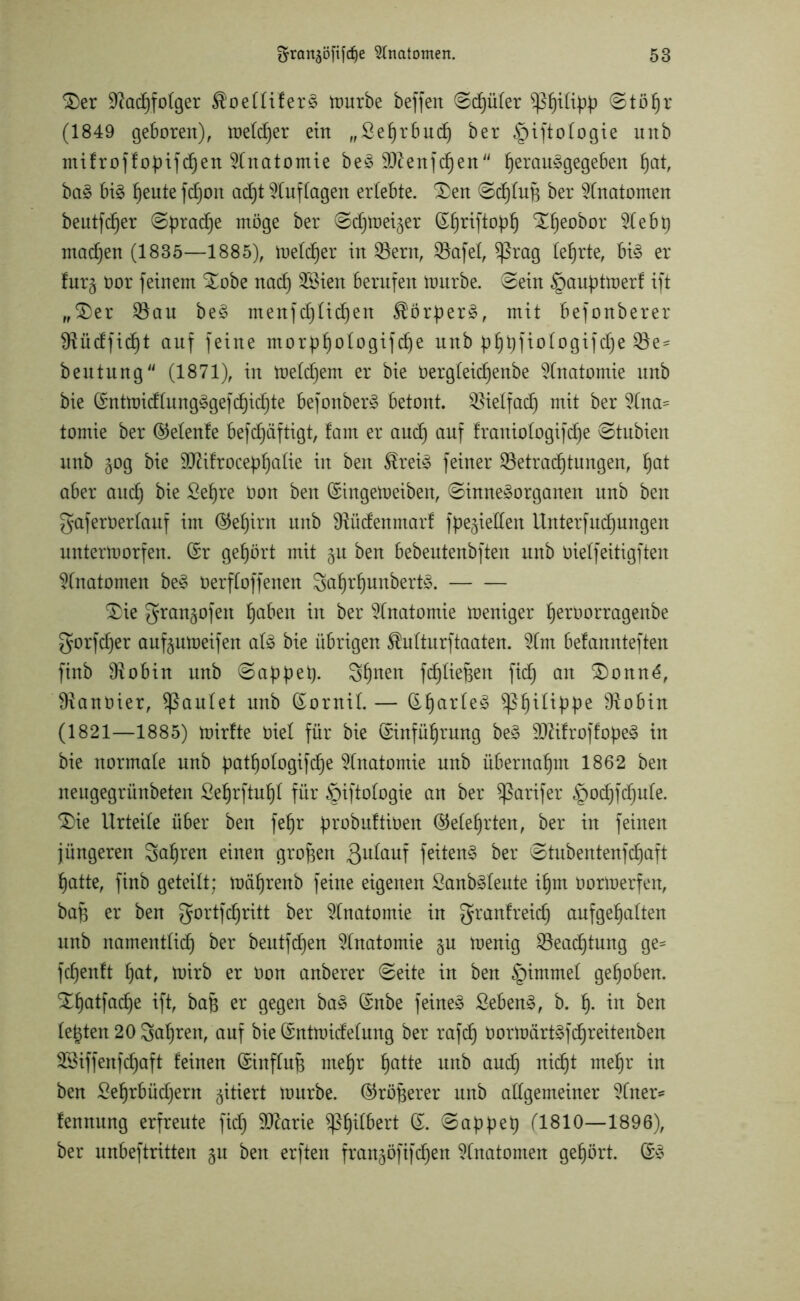 <£)er ÜRadffolger $oelliferS mürbe beffert Sd)üler Stöljr (1849 geboren), melier ein „Sefjrbutfj ber §ifto(ogie unb mifroffopifchen Anatomie beS SRenfchen ^erau§gege6en hat, baS bis ^eute fdjon acf)t Auflagen erlebte. SDen ©cf)£uB ber Anatomen beutfdjer Sprache möge ber Sd^mei^er (£f)riftoptj X^eobor %tbt) machen (1835—1885), melier in 33ern, ®afel, $ßrag lehrte, bis er furg öor feinem Xobe nad) 28ien berufen mürbe. Sein §auptmerf ift „$>er $Bau beS menfc^tidjen ÄörperS, mit befonberer $Rüdfid)t auf feine morp^otogif^e unb pf)t)fiotogifd§e $Be= beutung (1871), in meldjem er bie oergteidjenbe Anatomie unb bie ©ntmidlungSgefchichte befonberS betont. Vielfach mit ber tomie ber ©elenfe befcf)äftigt, !am er and) auf franiotogifdje Stubien unb gog bie 9Rifrocepf)alte in ben $reiS feiner ^Betrachtungen, hat aber auch £ef)re t)on ^en ©ingemeiben, Sinnesorganen unb ben gaferöerlauf im (Gehirn unb SRüdenmarf fpe^ieUen Untersuchungen untermorfen. (Sr gehört mit §n ben bebeutenbften unb oielfeitigften Anatomen beS üerfloffenen SahrljunbertS. £>ie gran^ofett haben in ber Anatomie meniger heroorrageitbe gorfdjer auf^umeifen als bie übrigen $ulturftaaten. %m belannteften finb SRobin unb Sappet). 3hnen fdjliepen ficf) ent SDonn6, SRanöier, faulet unb ©ornit. — ©hartes $ßfuttppe ^Robin (1821—1885) mirfte öiel für bie ©inführung beS 9RifroffopeS in bie normale unb pathologifdje Anatomie unb übernahm 1862 ben neugegrünbeten ßehrftuffl für §iftologie an ber Sßarifer ^odjfdjufe. £)ie Urteile über ben fe^r probuftiöen ©eiehrten, ber in feinen jüngeren galten einen großen 3l^auf feitenS ber Stubentenfd)aft hatte, finb geteilt; mährenb feine eigenen SanbSleute ihm öormerfen, bafj er ben gor tfd) ritt ber Anatomie in grantreich anfgehalten unb namentlich ber beutfehen Anatomie $u menig SBeadjtung ge= fdjenft hat, mirb er Oon anberer Seite in ben §immet gehoben. %hatfad)e ift, bajj er gegen baS ©nbe feines SebenS, b. h- tu ben lebten 20 fahren, auf bie ©ntmidelung ber rafdj öormärtSfdjreitenben SSiffenfdhaft feinen ©inftufj mehr hatte unb auch nid)t mehr in ben Sehrbüdjern zitiert mürbe, ©röterer unb allgemeiner ?fner* fennung erfreute fid) SRarie $ßhdbert ©. Sappep 11810—1896), ber unbeftritten gu ben erften frangöfifd)en Anatomen gehört. ©S