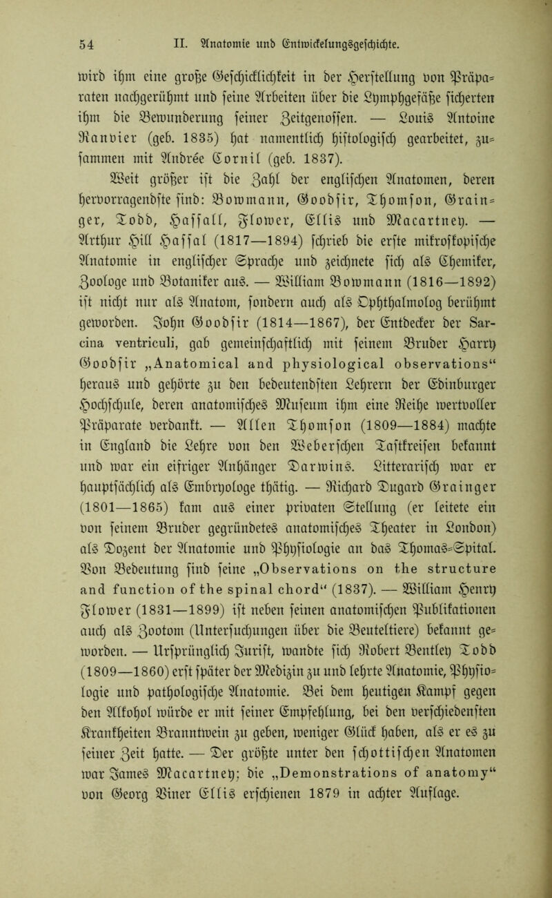 mirb ihm eine grofje (§5efc6)icf£icf)leit in ber §erftettung Don $ßräpa* raten nadjgerühmt nnb feine Arbeiten über bie ßt)mphgefäpe fidjerten ihm bie 23emunberung feiner 3eÜ9en°ffem — £oui§ Antoine Sftanoier (geb. 1835) fjat namentlich hiftotogifcfj gearbeitet, fammen mit 9tnbree (Somit (geb. 1837). SSeit größer ift bie 3a^ ber engbifc^en Anatomen, beren herOorragenbfte finb: SBomntann, (55oobfir, S^homfon, (Grain- ger, S£obb, §affatt, gtomer, (£tti§ nnb Sftacartnet). — Arthur §itt §affat (1817—1894) fd)rieb bie erfte mifroffopifdje Anatomie in engtifdjer @prad)e unb geicfjnete fiel) at£ ©hemifer, 3ootoge unb 23otanifer au$. — SBittiam Söomrnann (1816—1892) ift nic^t nur at§ Anatom, fonbern and) at§ Dphfhatmotog berühmt gemorben. Sohn (Goobfir (1814—1867), ber (Sntbeder ber Sar- cina ventriculi, gab gemeinfd)afttid) mit feinem SBruber §arrp (Goobfir „Anatomical and physiological observations“ herauf unb gehörte §u ben bebeutenbften £ef)rern ber (Sbinburger §od)fchute, bereu anatomifd)e§ SD^ufenm ihm eine 9^eif)e mertooder Präparate üerbanft. — Stilen Xpomfon (1809—1884) machte in (Sngtanb bie Sehre Oon ben 28eberfd)en ^aftfreifen belannt unb mar ein eifriger Anhänger £)armin3. Sitterarifd) mar er hauptfäd)tid) at§ (Smbrtjotoge tbjätig. — fRicfjarb 3)ugarb (Grainger (1801—1865) fam au§ einer bitten ©tedung (er leitete ein Oon feinem Araber gegrünbete§ anatomifche3 ™ Sonbon) at§ 3)o§ent ber Anatomie unb an ba3 SBon SBebeutung finb feine „Observations on the structure and function of the spinal chord“ (1837). — SBidiam §enrt) gtomer (1831—1899) ift neben feinen anatomifd)en ^ubtifationen auch als 30°tom (Unterfudfungen über bie ^Beuteltiere) betannt ge* morben. — Urfprünglich Surift, manbte fich Robert 23enttep Xobb (1809—1860) erft fpater ber SCRebigin gu nnb (ehrte Anatomie, ^ßhhf^ togie unb pathotogifepe Anatomie. 23ei bem hantigen Tampf gegen ben 5t«ohot mürbe er mit feiner (Smpfeptung, bei ben oerfdjiebenften ^ranfpeiten SBranntmein $u geben, meniger (Gtüd hoben, als er eS gu feiner 3^tt hatie- — ®er 9röfete unter ben fd)ottifd)en Anatomen mar SomeS Sftacartnep; bie „Demonstrations of anatomy“ oon (Georg SBiner (SttiS erfcpienen 1879 in achter Auflage.