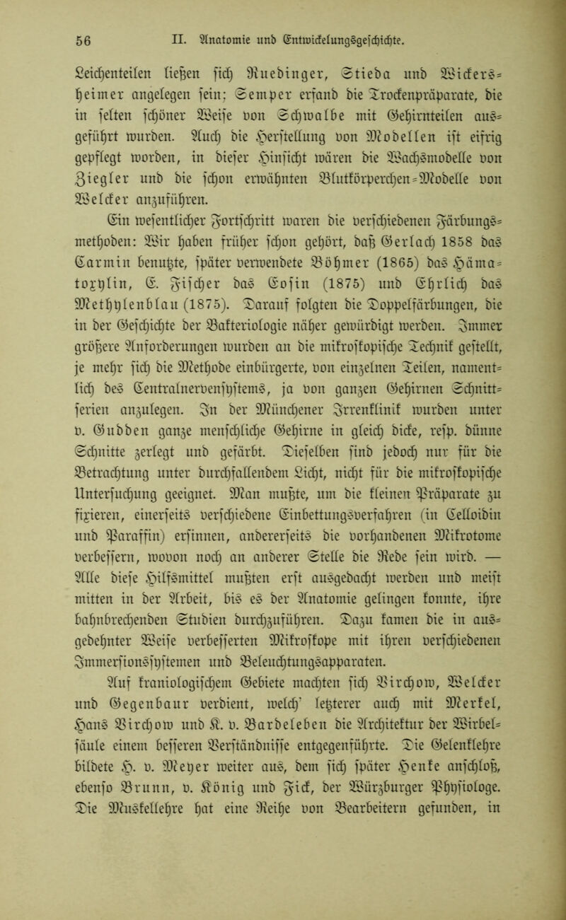 Seitenteilen liefen fid) Sftuebinger, Stieba unb 33iderS= peimer angelegen fein; (Semper erfanb bie Sodenpräparate, bie in feiten ftöner 3Beife non e^t^albe ©eljimteilen auS~ geführt mürben. 2Iut bie Herftedung non Lobelien ift eifrig gepflegt morben, in biefer ^pinfidjt mären bie 33at3mobede oon 3i e g I er unb bie fcfjon ermähnten Blutförperdjen* Lobelie Oon 33 ei cf er angufüf)ren. (Sin mef entließ er gor tf tritt maren bie Oerftiebenen gärbungS= me toben: 33ir paben früher fton gepört, bap ©er lad) 1858 baS ©armin benutzte, fpäter üermenbete Böpmer (1865) baS §äma= toit^n, ©. gifter baS ©ofin (1875) unb ©prlit baS Sftetpplenblau (1875). darauf folgten bie Sppelfärbungen, bie in ber ©eftit*e ^er Bafteriologie näper gemürbigt merben. 3mmet größere 9lnforberungen mürben an bie mifroffopifte ^etnif gefteflt, je mepr fit bie Sftetpobe einbürgerte, Oon einzelnen Xeilen, nament* lit beS ©entralnerOenfpftemS, ja Oon gangen ©epirnen @tnitt= ferien angulegen. Sn ber dftüntener Srrenflinif mürben unter o. ©ubben gange menftlite ©e^irne in gleit &dfe, refP- bünne @tnüte gerlegt unb gefärbt. Siefelben finb jebot nVLX für Betrattung unter burtfadenbem Sitt, nitt für bie mifroffopifte Unterfutung geeignet. 3Ran mupte, um bie fleinen Präparate gu fixieren, einerfeitS Oerftiebene ©inbettungSoerfapren (in ©edoibiit unb Paraffin) erfinnen, anbererfeitS bie ooitanbenen SDftfrotome Oerbeffern, mooon not an emberer 0tede bie dtebe fein mirb. — 9Ide biefe Hilfsmittel mußten erft auSgebatt merben unb meift mitten in ber SIrbeit, bis eS ber Anatomie gelingen fonnte, ipre bapnbretenben 0tubien burtgufüpren. S)agu famen bie in auS= gebepnter 33eife Oerbefferten dftifroffope mit ipren oerftiebenen SmmerfionSfpftemen unb BeleuttungSapparaten. 3Iuf franiologiftem ©ebiete matten fit Birtom, 33elder unb ©egenbaur Oerbient, mefdy festerer aut mit Werfel, HanS Birtom unb St 0. Barbeleben bie 3Irtiteftur ber SBirbel^ fäule einem befferen Berftänbniffe entgegenfüprte. Se ©efenflepre bilbete §. 0. 9fteper meiter aus, bem fit fpäter Henfe anftloB, ebenfo Brunn, o. $önig unb gid, ber 23ürgburger ^pppfiologe. £>ie DJhiSfedepre pat eine Beipe oon Bearbeitern gefunben, in