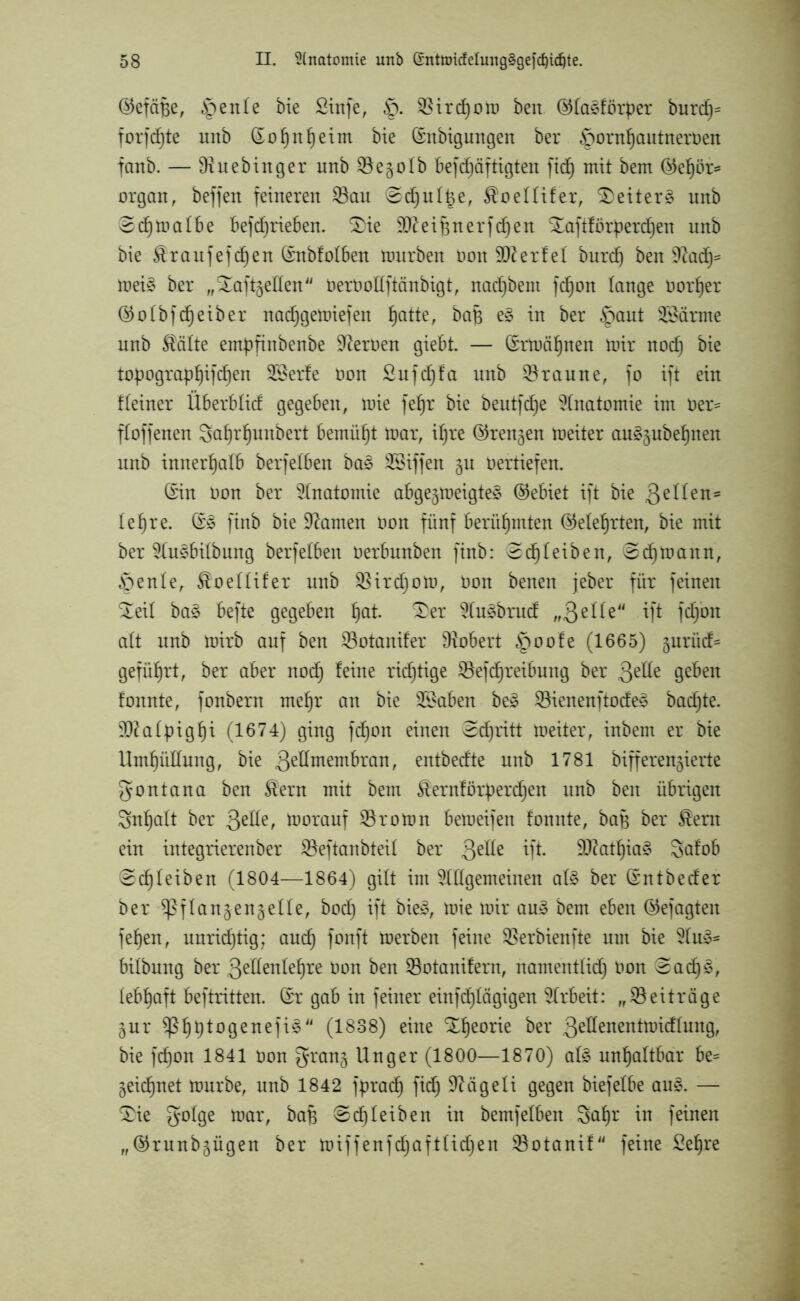 ©efäBe, $ eitle bie £infe, $ircf)om ben ®fa§förper burd)= formte unb (Sof)nf)eim bie (Snbigungen ber föornfjautneroen fanb. — Dtuebinger unb SSe^oIb befcf)äftigten ficfj mit bem ®eljöi> organ, beffen feineren $Bau 0df)uli3e, $oeIIifer, Leiter § unb Scfjmalbe befd)rieben. Sie SÜfteif^nerfdjen Xaftförperd^en unb bie $raufefcf)en (Snbfofben mürben non Werfet burd) ben üftacf)* mei§ ber „Saft^ellen Oerüottftänbigt, nadjbent fcf)ort lange Dorljer ®oIbfd)eiber nadjgemiefen fjatte, baB e§ in ber §ant Alarme unb Stätte empfinbenbe üfteroen giebt. — (Srmäl)nen mir nod) bie topograpl)ifd)en 2£erfe oon £ufcfjfa unb braune, fo ift ein f (einer Überb lief gegeben, mie fef)r bie beutfdfje Anatomie im oer- ffoffenen Saf)rljunbert bemüht mar, if)re ©rennen meiter auagubefjnen unb innerhalb berfeiben ba§ Riffen gn Oertiefen. (Sin oon ber Anatomie abgeneigtes (Gebiet ift bie 3eHeu- le ^re. (SS ftnb bie tarnen Oon fünf berühmten (Mehrten, bie mit ber AuSbilbung berfeiben oerbnnben finb: e cf) leiben, @d)mann, Öenle, $oeIIifer unb SBirdjoto, oon benen jeber für feinen Seil baS befte gegeben f)at. Ser AuSbrud „3eile“ ift fd/on alt unb mirb auf ben SBotanifer Dtobert §oofe (1665) jurüd^ geführt, ber aber nod) feine richtige SSefcfjretbung ber 3e^e geben fonnte, fonbern mefjr an bie Stäben beS SBienenftodeS badjte. Sftalpigfji (1674) ging fdfjon einen Sdjritt meiter, inbem er bie Umhüllung, bie 3eff™em&ran, entbedte unb 1781 bifferen^ierte gontana ben £ern mit bem $ernförperdjen unb ben übrigen 3nf)alt ber 3e^e^ vorauf Proton bemeifen fonnte, baB ber ®em ein integrierenber SBeftanbteil ber 3e^e ift- $Dfatf)iaS Safob @cf)Ieiben (1804—1864) gilt im Allgemeinen als ber (Sntbeder ber ^flan^engelle, bocf) ift bieS, mie mir auS bem eben ©efagten fefjen, nnrid)tig; and) fonft merben feine SBerbienfte um bie AuS- bilbung ber 3ellenlef)re oon ben 23otanifern, namentlid) oon 3ad)S, lebhaft beftritten. (Sr gab in feiner einfd)Iägigen Arbeit: „Beiträge §ur $ßf)t)togenefiS (1838) eine Slfeorie ber 3eüenentmicffung, bie fdfon 1841 oon grang Unger (1800—1870) als unhaltbar be= jeid^net mürbe, unb 1842 fpraef) fid) Üftcigeli gegen biefelbe aus. — Sie golge toar, baf* Scheiben in bemfeiben Safm in feinen „©runb^ügen ber miffenfdf)aftUd)en SSotanif feine Sefjre