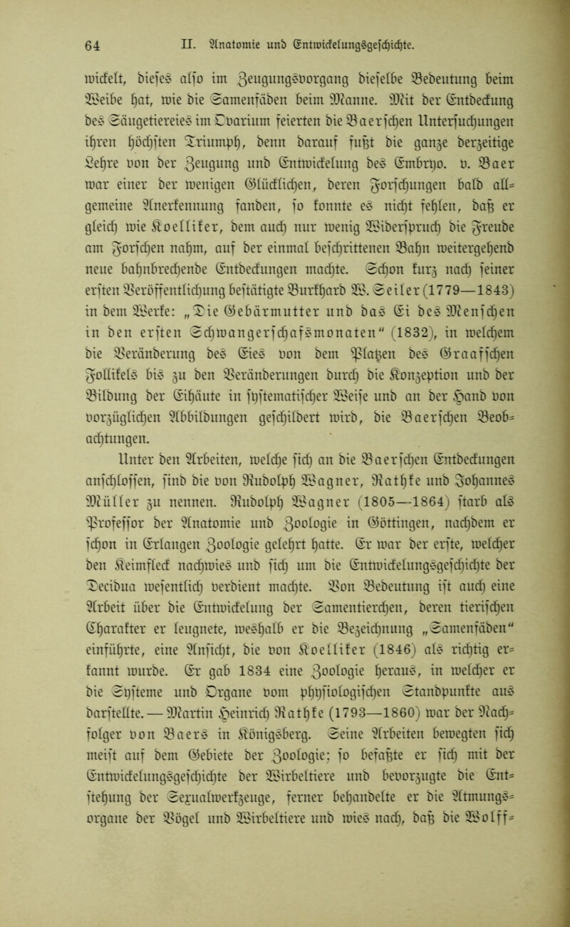 nricfelt, biefe^ a(fo im 3eu9urt9^t,or9art9 bicfcIBe 0ebentung Beim Weibe fjat, mie bie ^amenfiiben Beim tarnte. 9Jät ber ©ntbedung be* ©äugetiereie3 im Coarium feierten bie0aerfd)en Unterfudjungen ifjren fjödjften Xriumpf), benn barauf fußt bie gan^e beseitige 2ef)re non ber 3eu9un9 unb ©ntmicfelung be$ (Smbrpo. ü. 0aer mar einer ber menigen ®(üd(id)en, beren gorjcfjungen Batb ad- gemeine 9Inerfennung fanben, fo fonnte e§ nid)t fehlen, bap er g(eid) mie £oe((ifer, bem and) nur menig Wiberfprud) bie greube am gorfcfjen nafjm, auf ber einmal Befdfrittenen 0af)n roeitergefyenb neue Baf)nBred)enbe (Entbedungen madfte. 0d)on fur$ nad) feiner erften 0eröffent(id)ung Betätigte 0urff)arb W. © eit er (1779—1843) in bem Werfe: „S)ie ©eBärmutter nnb ba£ ©i be£ sD(ftenfd)en in ben erften ©cfjtoangerfdjafgmonaten (1832), in meinem bie 0eränberung bes (£ie§ Oon bem ^tapen be3 ©raaffdjen godifed? Bi§ 51t ben 0eränberungen burd) bie Äonjeption unb ber 0i(bung ber (Sifjäute in ftjftematifdjer Weife unb an ber §anb Don üorpg(id)en 3lBBitbungen gefdfjilbert mirb, bie 0aerfcf)en 0eoB* ad^tungen. Unter ben Arbeiten, metcfje fid) an bie 0 a erfdfjen (£ntbecf ungen auf cf) (offen, finb bie oon SRuboIpf) Wagner, Sftatfjfe unb 3of)anne£ füllet nennen, 9?ubo(pf) Wagner (1805—1864) ftarB afö ^ßrofeffor ber Anatomie unb 300^9^e in (Böttingen, nadjbem er fd)on in (Erlangen ßoologie gelehrt fjatte. (£r mar ber erfte, me(d)er ben £eimf(ed nad)mie£ unb fid) um bie (£ntmidelungsgefd)id)te ber £ecibua mefent(id) Oerbient machte. 0on 0ebeutnng ift aud) eine Arbeit über bie ©ntroidelung ber (Samentierchen, beren tierifcfjen S^arafter er leugnete, meef)a(B er bie 0e§eid)nung „Samenfäben einfüfjrte, eine 3(nfid)t, bie Oon $oe((ifer (1846) aU richtig er- fannt mürbe, ßr gab 1834 eine 3°^°9^e heTau^r in me(d)er er bie Spfteme unb Organe 00m phpfio(ogifcf)en Stanbpunfte aus? barftedte.— äftartin §einrid) 9xatl)fe (1793—1860) mar ber Sdad)= fotger oon 0 a er 3 in Königsberg. Seine Arbeiten Bemegten ftdj meift auf bem (Gebiete ber 3°o(ogie; fo Befapte er fid) mit ber S’ntmide(ung§gefd)id)te ber Wirbeltiere unb Beoor^ugte bie ®nt- fte^ung ber Se£ua(merf$euge, ferner Bepanbelte er bie 3(tmung»= organe ber 0öge( unb Wirbeltiere unb roie£ nad), bafj bie Wo (ff-