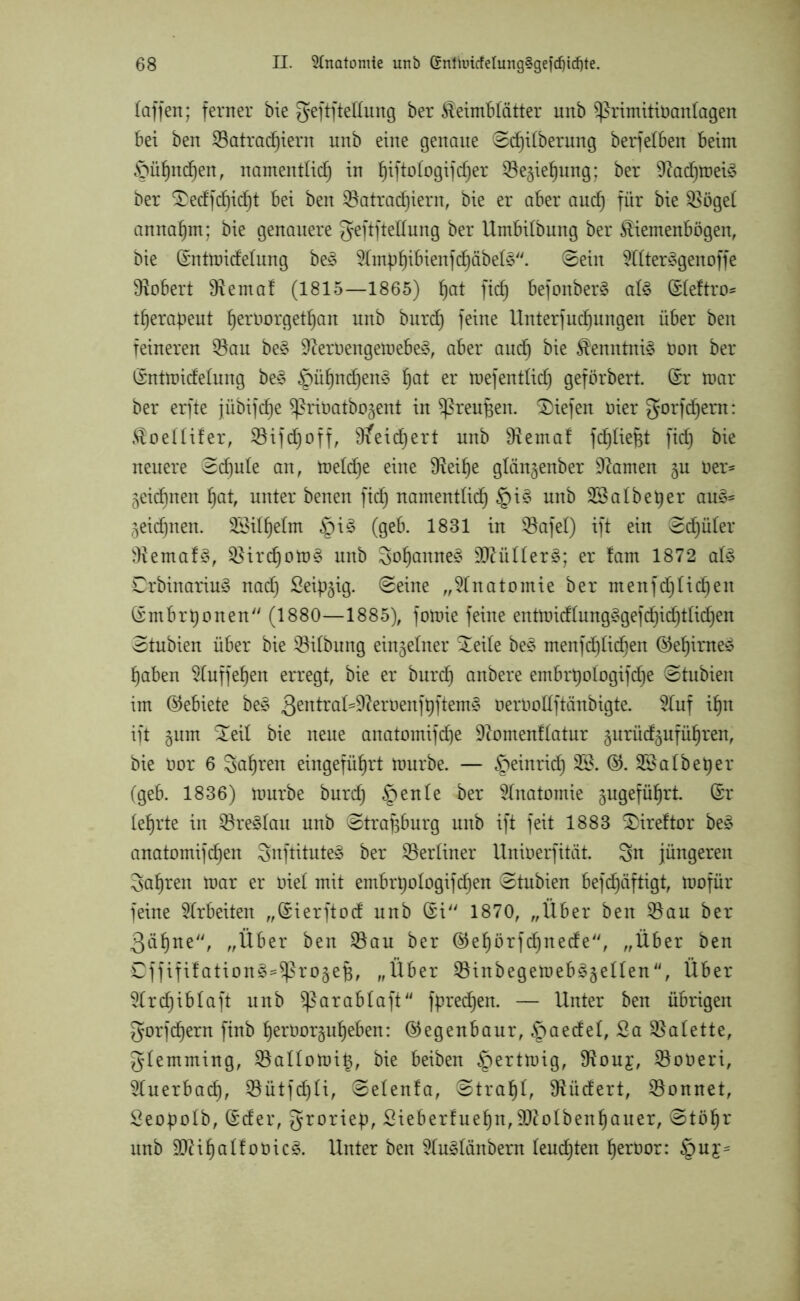 (affen; ferner bie geftftettung ber Keimblätter unb $ßrimitiöan(agen bei ben S3atrad)iern unb eine genaue Sdjitberung berfetben beim ©ühndjen, namentlich in ^iftologifd^er ©e^iehung; ber 9^acf)tt)ei^ ber SDedfchidjt bei ben S3atrad)iern, bie er aber auch für $öge( annahm; bie genauere geftftettung ber Umbilbung ber Kiemenbögen, bie (£ntmide(ung beS S(mphibienfd)äbe(§''. Sein Sl(ter3genoffe Robert tttemaf (1815—1865) hat fid) befonber§ a(3 (Steftro* tljerapeut (jeroorgethan unb burd) feine Unterfudjungen über ben feineren S$au be§ 9?ert>engemebe3, aber auch Kenntnis öon ber ©ntmidehing be§ ^pühndjenS hat er mefentlieh geförbert. Crr mar ber erfte jübif^e ^riöatbo^ent in Sßreufjen. liefen öier gorfehern: Koeüifer, Söifdjoff, 9?eirf)ert unb 9iemaf fch(ief;t fid) bie neuere Schule an, me(d)e eine 9teihe glängenber tarnen §u Oer- 5eid)nen hat, unter benen fid) namentlich §i3 unb SS a(b eher au§* äeidjnen. SSi(he(m §i£ (geb. 1831 in SBafel) ift ein Sd)ü(er 3tema!3, S3ird)om§ unb Sohanne^ 3ftü((er§; er fam 1872 a($ Drbinariu3 nad) Seidig. Seine „Anatomie ber menfd)Iid)en (rmbrt)onen (1880—1885), fomie feine entmid(ung£gefd)id)t(id)en Stubien über bie $i(bung einzelner £ei(e be3 menfd)(icf)en ®ehiroe£ haben Sluffehen erregt, bie er burch anbere embrt)o(ogifd)e Stubien im (Gebiete be£ 3entral=9?eroenfhftem§ uertmttftänbigte. Stuf ihn ift gum £ei( bie neue anatomifd)e 9?omenf(atur gurüd^uführen, bie oor 6 fahren eingeführt mürbe. — ^peinrid) SS. ©. SSatbeper (geb. 1836) mürbe burd) £)en(e ber Anatomie jugeführt. (£r (ehrte in S$re§(au unb Strasburg unb ift feit 1883 £)ireftor be£ anatomifchen Snftitute§ ber S3er(iner Unioerfität. Sn jüngeren Sahren mar er t>ie( mit embrt)oIogifd)en Stubien befd)äftigt, mofür feine Arbeiten „Sierftod unb (£i 1870, „Über ben S3au ber 3äl)ue, „Über ben S3au ber ©ehörfd)nede, „Über ben Cffifitation^Sßrojefc, „Über S3inbegemeb§§e((en<<, Über S(rd)ib(aft unb ^arabtaft fpredfen. — Unter ben übrigen gorfd)ern ftnb herüorguheben: ©egenbaur, §aede(, Sa SSatette, gtemming, S3a((omih, bie beiben §ertmig, 9touj, SBoöeri, Sluerbad), S5ütfd)(i, Se(en!a, Strahü Sftüdert, S3onnet, Seopo(b, ©der, groriep, Sieberfuehn, 9fto(benhauer, Stöhr unb 9J?iha(fot>ic3. Unter ben S(u3(änbern (eudften heröor: §uy=