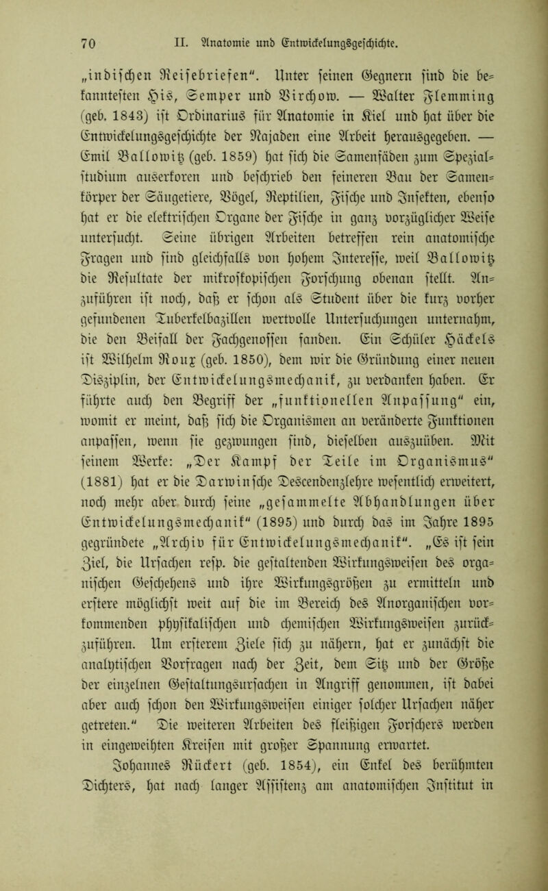 „inbifdfen fRexfebriefen^. Unter feinen Gegnern finb bie be= fannteften §iS, ©emper nnb $Bird)om. — SBalter glemming (geb, 1843) ift OrbinariuS für Anatomie in ^iel nnb f)at über bie (SntmidelungSgefd)id)te ber ^ajaben eine Arbeit fjerauSgegeben. — ©mit 33allomi£ (geb. 1859) f)at ficf) bie ©amenfiiben pm ©pe§ial* ftubium auSerforen unb befcfjrieb ben feineren $au ber ©amen- förper ber ©äugetiere, $ögel, Reptilien, gifcfje un*) Snfetten, ebenfo fjat er bie eleltrifdfjen Organe ber gifd)e in gan$ öorpglidjer SBeife unterfudjt. ©eine übrigen Arbeiten betreffen rein anatomifdje fragen nnb finb gleidjfallS Don f)ol)em gntereffe, meil 23allorai§ bie SRefultate ber mifroffopifcfjen gorfdpng obenan fteilt. 2ln- pfüljren ift nod), bap er fdjon als ©tubent über bie furg oorfjer gefunbenen ^uberfelbagillen mertöolle Unterfudpngen unternahm, bie ben Beifall ber gad)genoffen fanben. (Sin ©cfpiler Rädels ift 28il§elm $ouj (geb. 1850), bem mir bie ©riinbnng einer neuen £)iS§iplin, ber (SittmidelungSntedpnif, p Oerbanlen f)aben. (Sr führte audj ben begriff ber „funftioneilen 2lnpaffung ein, momit er meint, bafs fid) bie Organismen an üeränberte gunftionen anpaffen, menn fie gelungen finb, biefeiben auSpüben. 9ftit feinem SSerfe: ,^er ®ampf ber Xeile im Organismus' (1881) f)at er bie 2)arminfdje ^eScenben^leljre mefentlid) ermeitert, nod) mef)r aber burdj feine „gefammelte 5lbt)anblungen über (SntmidelungSrnedpnif (1895) unb burcl) baS im Safjre 1895 gegrünbete „9lrd)it> für (SntmidelungSmedjanif. „(SS ift fein 3iel, bie Urfadjen refp. bie geftaltenben SSirlnngSmeifen beS orga= nifdfen ©efdjeljenS unb ifjre SSirfungSgröpen p ermitteln unb erftere möglid^ft meit auf bie im ^öereicf) beS 2lnorganifcf)en Dor- fommenben pt)pftfaltfdf)en unb dfjentifcfyen SSirfungSmeifen prüd= äufüfjren. Um erfterem 3^e ftd) 3U näfjern, fjat er pnäd^ft bie analptifdjen Vorfragen nad) ber &\t, bem ©i£ unb ber ©röpe ber einzelnen ©eftaltungSurfadjen in Eingriff genommen, ift babei aber aucf) fdjon ben SßirlungSmeifen einiger foldjer Urfachen näfjer getreten. 2)ie meiteren Arbeiten beS fleißigen gorfdjerS merben in eingemeif)ten Greifen mit großer ©pannung erraartet. SoljanneS SRüdert (geb. 1854), ein (Snfel beS berühmten 2)id)terS, fjat nad) langer 5lffiften§ am anatomifcfjen gnftitut in