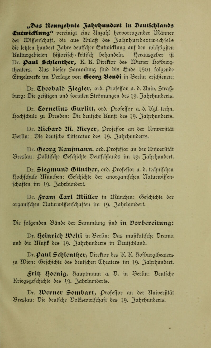 „2>as Hcmt$cljntc ^atirHunbcrt in X>cuifcHUtnfe£ Cniwtcfiitng vereinigt eine ^Xnja^l fyeruorragenber BTänner ber IDiffenfdtaft, bie aus 2lnlaf bes 3a*?rf?unkertir>ed}fels bic lebten fyunbert 3<*l?re beutfdjcr (Entuncflung auf ben micfytigften Kulturgebieten fyiftorifd) * fritifd} befyanbeln. Herausgeber ift Dr. paul Scfjlcntljcr, K. K. Bireftor bes IDiener H°f^ur$s tfyeaters. Kus biefer Sammlung finb bis (£nbe 1901 folgenbe (£in5elrDerfe im Perlage r>on <5corg XJonM in Berlin erfdnenen: Dr. Sbeobalb $\c$lev, orb. Profeffor a. b. Hnit>. Straf* bürg: Bie geiftigen unb focialen Strömungen bes 3aWun^er^* Dr. Cornelius (Burlitt, orb. Profeffor a. b. Kgl. tecfyn. Hod}fd}ule 3U Bresben: Bie beutfcfye Kunft bes \9- 3a^r^un^er^5* Dr. Hicbarb 21T* Xtteyer, Profeffor an ber llniuerfität Berlin: Bie beutfdje Citteratur bes 19. 3a^r^un^erl5« Dr. <5eor$ Kaufmann, orb. Profeffor an ber Uniuerfität Breslau: Politifdje (Befdjidjte Beutfcfylanbs im \9» 3af?rfyunbcrt. Dr. Sie^muttb (Biintfyer, orb. Profeffor a. b. tecfynifdjen Hocfyfdjule IHüncfyen: (Öcfdjidjte ber anorganifdjen Icaturmiffen* fdjaften im \9* 3a^?r^un^erb Dr. ^ram (larl BTiiüer in ITtündjen: <25efd}id)te ber organifdjen Haturunffenfdjaften im \9» 3a^?r^un^cr^ Bie folgenben Bänbe ber Sammlung ftnb in Vorbereitung: Dr. Xjetnrtcf? XV eit t in Berlin: Bas mufifalifdje Brama unb bic IHufif bes \9. 3af?rfyun^rte in Beutfdjlanb. Dr. paul Scblentber, Bireftor bes K. K. Hofburgtfyeaters 5U IBien: (Sefdjidjte bes beutfcfyen Cfyeaters im 19. 3aWun&erk ^rifc HauPtma™ a* ^3- ™ Berlin: Beutfdje Kriegsgefdjidjte bes 19. 3<*l?ri7unberts. Dr. XVertter Sombart, Profeffor an ber Unioerfität Breslau: Bie beutfdje Polfstr>irtfd?aft bes 19. 3a^r^?un^ert5-