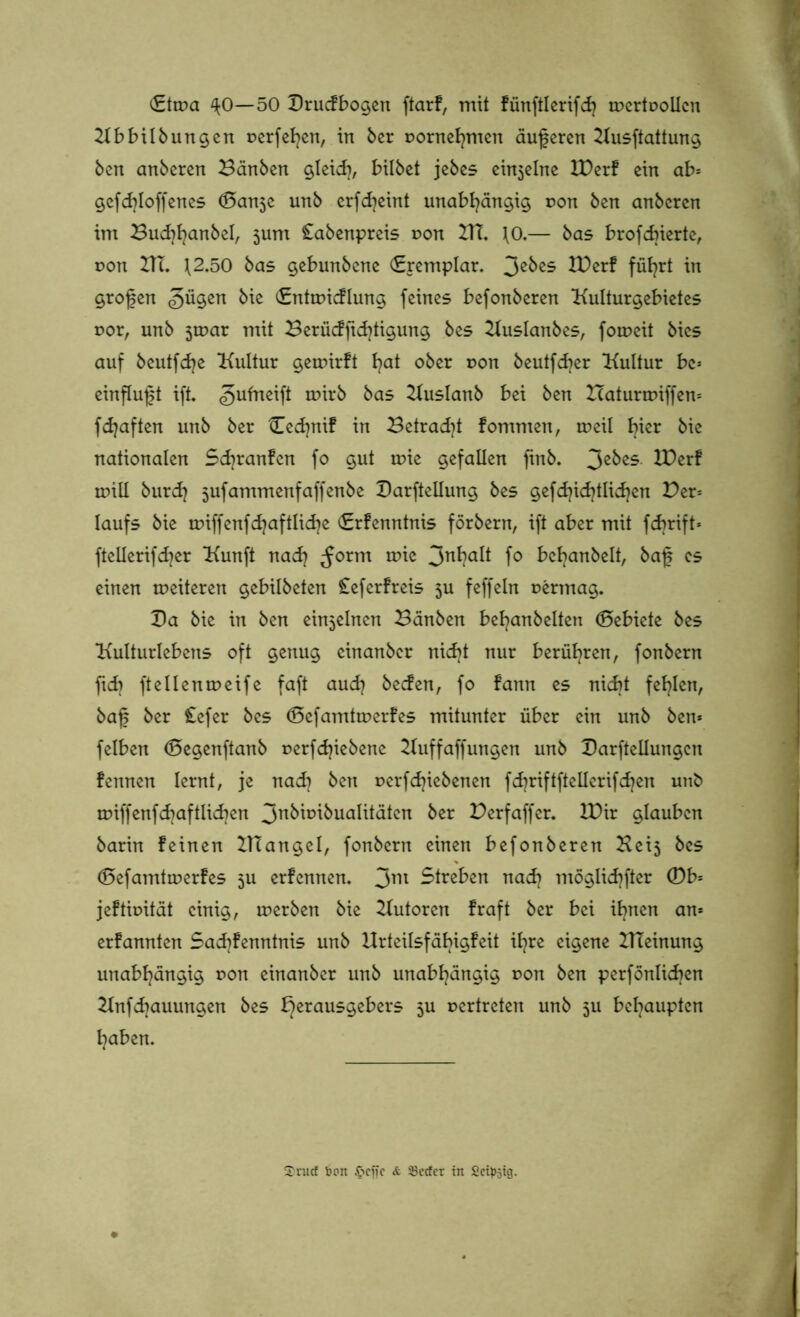 (Etma ^0—50 Druckbogen ftarf, mit künftlerifdj trertrollcn Kbbilbungen rerfehen, in 6er rornefymen äuferen Kusftattung 6en anberen Bänben gleich, bilbet jebes ein5elne IDerk ein ab* gefd}loffenes (Ban3e unb erfd)eint unabhängig r>on ben anbcrcn im Bucbfyanbel, jum £abenpreis r>on BTT. \0.— bas brofcbierte, von BT, \2.50 bas gebunbene (Eremplar. 3e^es TDerk führt in grofen bie «Entuncklung feines befonberen Kulturgebietes t>or, unb 3tr>ar mit Berücksichtigung bes Kuslanbes, foroeit bics auf beutfdje Kultur gennrkt ^at ober r>on beutfcber Kultur bc* einfluft ift. ^ufneift trirb bas Kuslanb bei ben Hatunriffen* fdjaften unb ber Cecfynif in Betracht kommen, meil hier bie nationalen Schranken fo gut trie gefallen fmb. 3e^es U)erk miü burdj jufammenfaffenbe Darftellung bes gefdjidjtlidjen Der* laufs bie tmffenfdjaftlidje (Erkenntnis förbern, ift aber mit fdmft* ftellerifcber Kunft nach ^orm trie 3n^a^ f° bcbanbelt, baf es einen weiteren gcbilbeten £eferkreis 5U feffeln rermag. Da bie in ben einzelnen Bänben befyanbelten ©ebiete bes Kulturlebens oft genug einanber nid?t nur berühren, fonbern ftd) ftellemreife faft aud} becken, fo kann es nicht fehlen, baf ber £efer bes (Befamttrerkes mitunter über ein unb ben* felben (Begenftanb rerfdfebene Kuffaffungen unb Barftellungcn kennen lernt, je nad} ben rerfdjiebenen fchriftftellcrifdjen unb triffenfcbaftlidjen 3nkisibualitätcn ^er T^>erfaffer. IDir glauben barin keinen IHangel, fonbern einen befonberen Heij bes (Befamttrerkes ju erkennen. 3m Streben nad] möglichfter 0b* jektirität einig, tnerben bie Kutoren kraft ber bei ihnen an* erkannten Saddenntnis unb Urteilsfähigkeit ihre eigene IHeinung unabhängig von einanber unb unabhängig t>on ben perfönlichen Knfdiauungen bes Herausgebers 5U rertreten unb ju behaupten haben. £rucf bon & iBccfcr in Seidig.