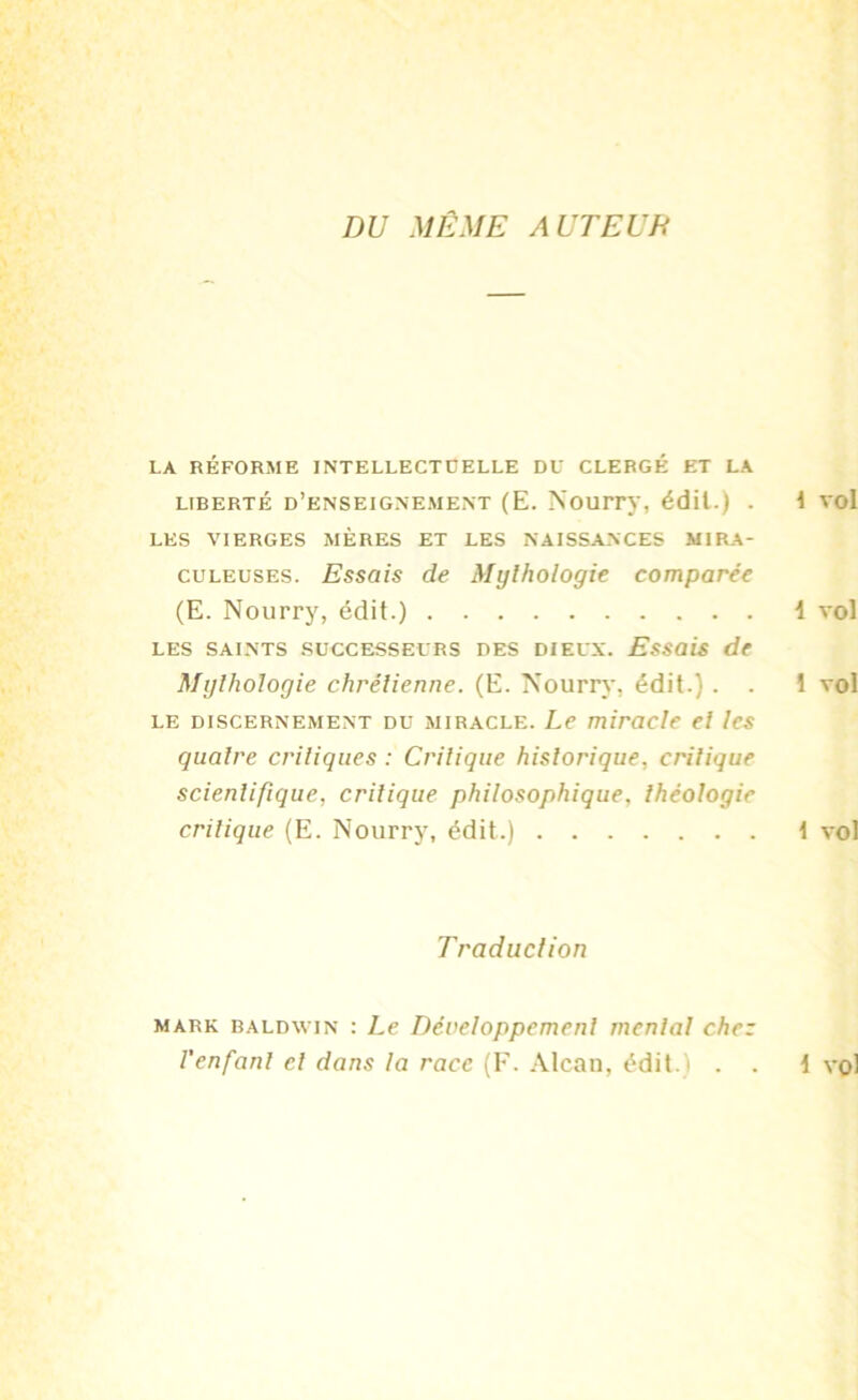 DU MÊME A UT EUE LA RÉFORME INTELLECTUELLE DU CLERGÉ ET LA liberté d’enseignement (E. Nourry, édit.) . LES VIERGES MÈRES ET LES NAISSANCES MIRA- CULEUSES. Essais de Mythologie comparée (E. Nourry, édit.) les saints successeurs des dieux. Essais de Mythologie chrétienne. (E. Nourry. édit.) . . le discernement du miracle. Le miracle et les quatre critiques : Critique historique, critique scientifique, critique philosophique. théologie critique (E. Nourry, édit.) Traduction mark baldwin : Le Développement mental chez l'enfant cl dans la race (F. Alcan, édit.) . .