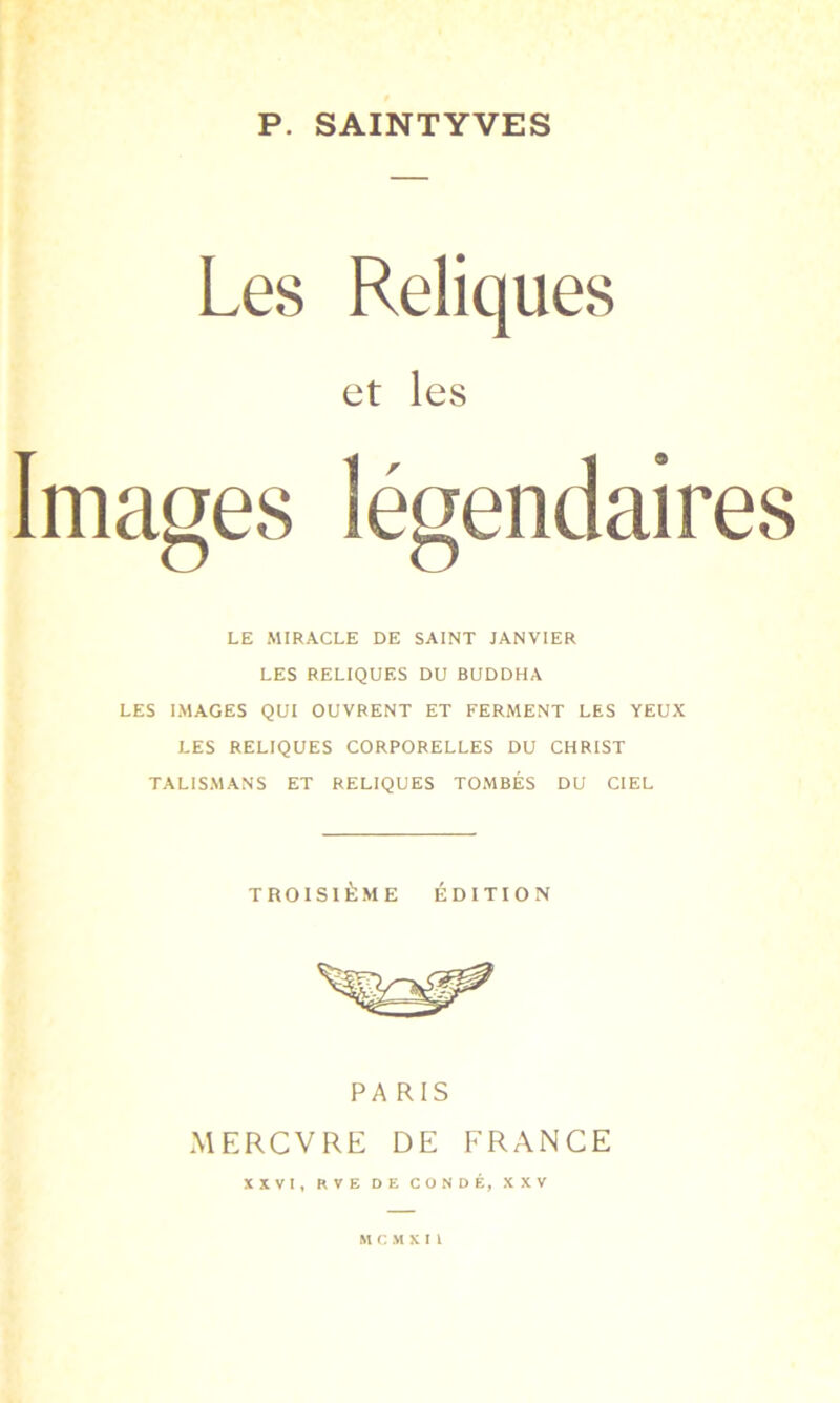 P. SAINTYVES Les Reliques et les Images légendaires LE MIRACLE DE SAINT JANVIER LES RELIQUES DU BUDDHA LES IMAGES QUI OUVRENT ET FERMENT LES YEUX LES RELIQUES CORPORELLES DU CHRIST TALISMANS ET RELIQUES TOMBÉS DU CIEL TROISIÈME ÉDITION PARIS MERCVRE DE FRANCE XXVI, RVE DE CO N DÉ, XXV MCMKI1