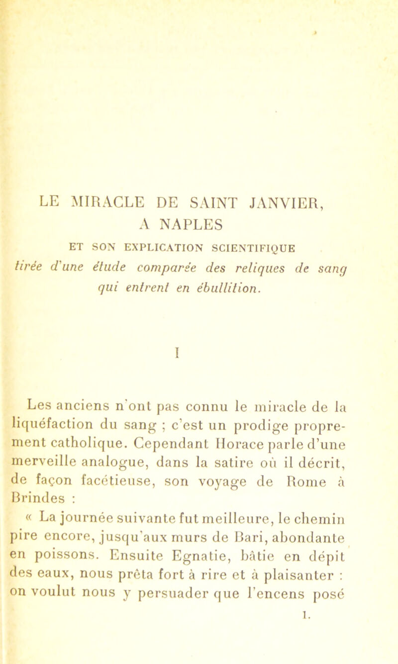 LE MIRACLE DE SAINT JANVIER, A NAPLES ET SON EXPLICATION SCIENTIFIQUE tirée d'une élude comparée des reliques de sang qui entrent en ébullition. I Les anciens n'ont pas connu le miracle de la liquéfaction du sang ; c’est un prodige propre- ment catholique. Cependant Horace parle d’une merveille analogue, dans la satire où il décrit, de façon facétieuse, son voyage de Rome à Brindes : « La journée suivante fut meilleure, le chemin pire encore, jusqu’aux murs de Bari, abondante en poissons. Ensuite Egnatie, bâtie en dépit des eaux, nous prêta fort à rire et à plaisanter : on voulut nous y persuader que l’encens posé 1.