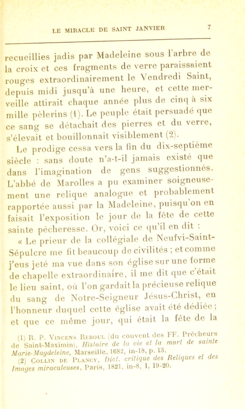 recueillies jadis par Madeleine sous l’arbre de la croix et ces fragments de verre paraissaient rouges extraordinairement le Vendredi Saint, depuis midi jusqu’à une heure, et cette mer- veille attirait chaque année plus de cinq à six mille pèlerins (1). Le peuple était persuadé que ce sang se détachait des pierres et du verre, s’élevait et bouillonnait visiblement (2). Le prodige cessa vers la fin du dix-septième siècle : sans doute n’a-t-il jamais existé que dans l’imagination de gens suggestionnés. L’abbé de Marolles a pu examiner soigneuse- ment une relique analogue et probablement rapportée aussi par la Madeleine, puisqu on en faisait l’exposition le jour de la fête de cette sainte pécheresse. Or, voici ce qu’il en dit . « Le prieur de la collégiale de Neufvi-Saint- Sépulcre me fit beaucoup de civilités ; et comme j’eus jeté ma vue dans son église sur une forme de chapelle extraordinaire, il me dit que c était le lieu saint, où l’on gardait la précieuse relique du sang de Notre-Seigneur Jésus-Christ, en l’honneur duquel cette église avait été dédiée ; et que ce même jour, qui était la fête de la (1) R. P. Vincens Reboul (du couvent des FF. Prêcheurs de Saint-Maxirnin), Histoire de la vie et la mort de sainte Marie-Maudeleine, Marseille, 1682, in-18, p. 13. (2) Collin de Plancv, Dicl. critique des^ Reliques et des Imaijes miraculeuses, Paris, 1821, in-8, I, 19-20.