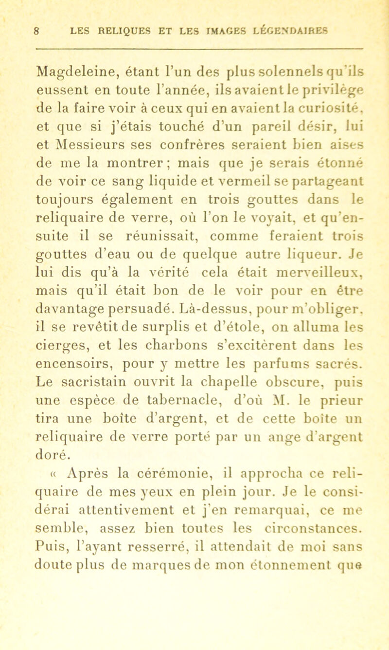 Magdeleine, étant l’un des plus solennels qu'ils eussent en toute l’année, ils avaient le privilège de la faire voir à ceux qui en avaient la curiosité, et que si j’étais touché d’un pareil désir, lui et Messieurs ses confrères seraient bien aises de me la montrer; mais que je serais étonné de voir ce sang liquide et vermeil se partageant toujours également en trois gouttes dans le reliquaire de verre, où l’on le voyait, et qu’en- suite il se réunissait, comme feraient trois gouttes d’eau ou de quelque autre liqueur. Je lui dis qu’à la vérité cela était merveilleux, mais qu’il était bon de le voir pour en être davantage persuadé. Là-dessus, pour m’obliger, il se revêtit de surplis et d’étole, on alluma les cierges, et les charbons s’excitèrent dans les encensoirs, pour y mettre les parfums sacrés. Le sacristain ouvrit la chapelle obscure, puis une espèce de tabernacle, d’où M. le prieur tira une boîte d’argent, et de cette boîte un reliquaire de verre porté par un ange d’argent doré. « x\près la cérémonie, il approcha ce reli- quaire de mes yeux en plein jour. Je le consi- dérai attentivement et j’en remarquai, ce me semble, assez bien toutes les circonstances. Puis, l’ayant resserré, il attendait de moi sans doute plus de marques de mon étonnement que