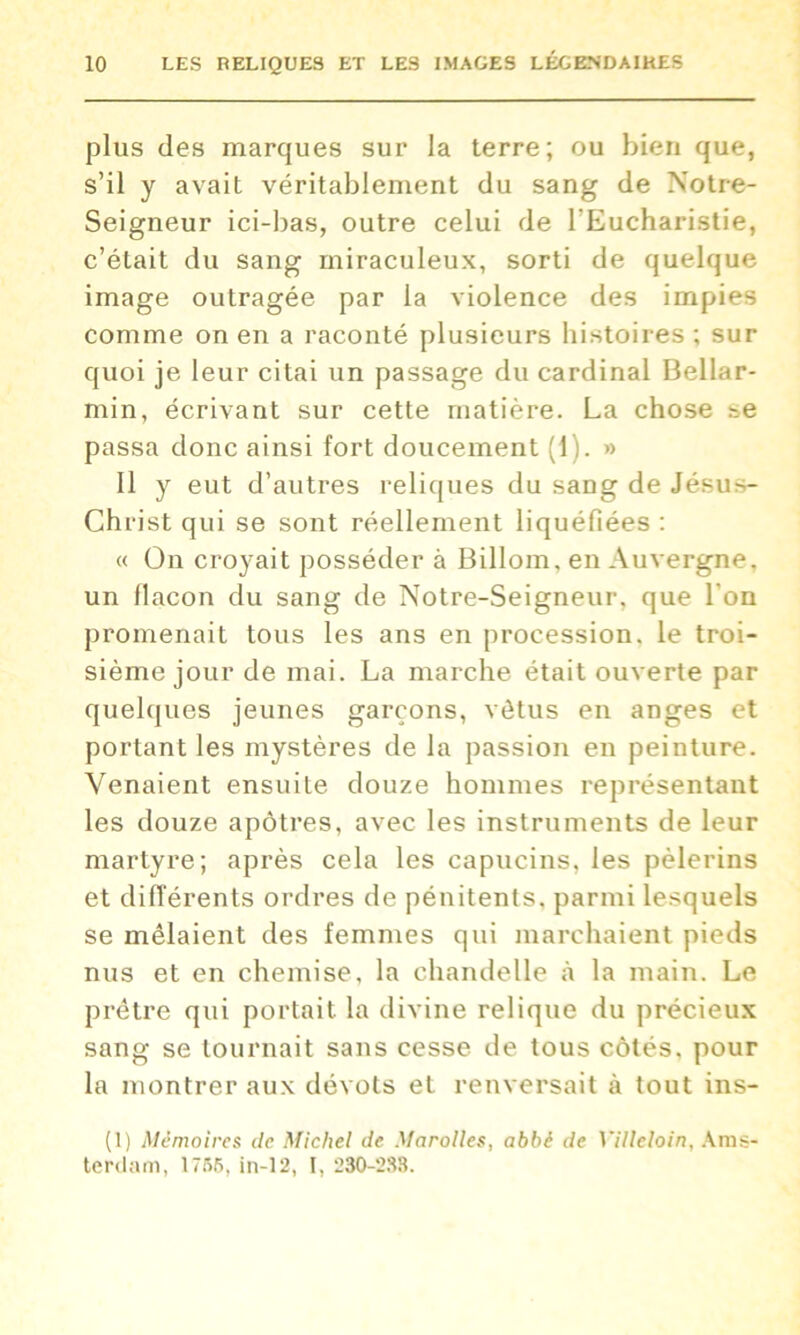 plus des marques sur la terre; ou bien que, s’il y avait véritablement du sang de Notre- Seigneur ici-bas, outre celui de l'Eucharistie, c’était du sang miraculeux, sorti de quelque image outragée par la violence des impies comme on en a raconté plusieurs histoires ; sur quoi je leur citai un passage du cardinal Bellar- min, écrivant sur cette matière. La chose se passa donc ainsi fort doucement (1). » Il y eut d’autres reliques du sang de Jésus- Christ qui se sont réellement liquéfiées : « On croyait posséder à Billom, en Auvergne, un flacon du sang de Notre-Seigneur, que l'on promenait tous les ans en procession, le troi- sième jour de mai. La marche était ouverte par quelques jeunes garçons, vêtus en anges et portant les mystères de la passion en peinture. Venaient ensuite douze hommes représentant les douze apôtres, avec les instruments de leur martyre; après cela les capucins, les pèlerins et différents ordres de pénitents, parmi lesquels se mêlaient des femmes qui marchaient pieds nus et en chemise, la chandelle à la main. Le prêtre qui portait, la divine relique du précieux sang se tournait sans cesse de tous côtés, pour la montrer aux dévots et renversait à tout ins- (1) Mémoires de Michel de Marolles, abbé de Villeloin, Ams- terdam, 1766, in-12, I, 280-288.