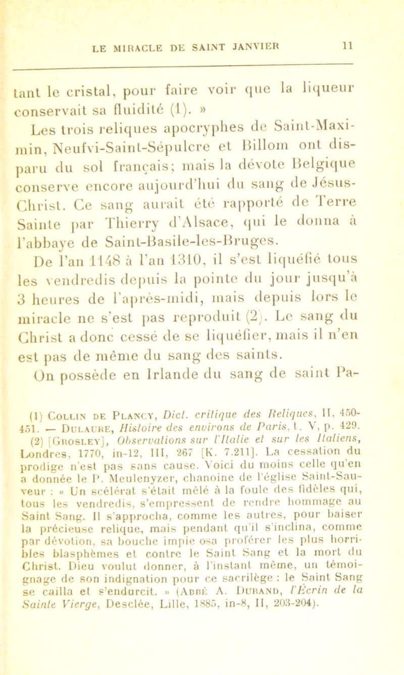 tant le cristal, pour faire voir que la liqueur conservait sa fluidité (1). » Les trois reliques apocryphes de Saint-Maxi- min, Neufvi-Saint-Sépulcre et Billom ont dis- paru du sol français; niais la dévote Belgique conserve encore aujourd’hui du sang de Jésus- Christ. Ce sang aurait été rapporté de Terre Sainte par Thierry d’Alsace, qui le donna a l’abbaye de Saint-Basile-les-Bruges. De l’an 1148 à l’an 1310, il s’est liquéfié tous les vendredis depuis la pointe du jour jusqu’à 3 heures de l’après-midi, mais depuis lors le miracle ne s'est pas reproduit (2). Le sang du Christ a donc cessé de se liquéfier, mais il n’en est pas de même du sang des saints. On possède en Irlande du sang de saint Pa- (1) Collin de Plancy, Dicl. critique des Reliques, II, 450- 451. — Dulaure, Histoire des environs de Paris, t. V, p. 429. (2) [Grosley], Observations sur l'Ilalie el sur les Italiens, Londres, 1770, in-12, III, 267 [K. 7.211]. La cessation du prodige n est pas sans cause. Voici du moins celle cju en a donnée le P. Meulenyzer, chanoine de l’église Saint-Sau- veur : « Un scélérat s’était mêlé à la foule des fidèles qui, tous les vendredis, s’empressent de rendre hommage au Saint Sang. Il s’approcha, comme les autres, pour baiser la précieuse relique, mais pendant qu’il s’inclina, comme par dévotion, sa bouche impie osa proférer les plus horri- bles blasphèmes et contre le Saint Sang et la mort du Christ. Dieu voulut donner, à l’instant même, un témoi- gnage de son indignation pour ce sacrilège : le Saint Sang se cailla et s’endurcit. » (Abbé A. Durand, l'Écrin de la Sainte Vierge, Desclée, Lille, 1885, in-8, II, 203-204).