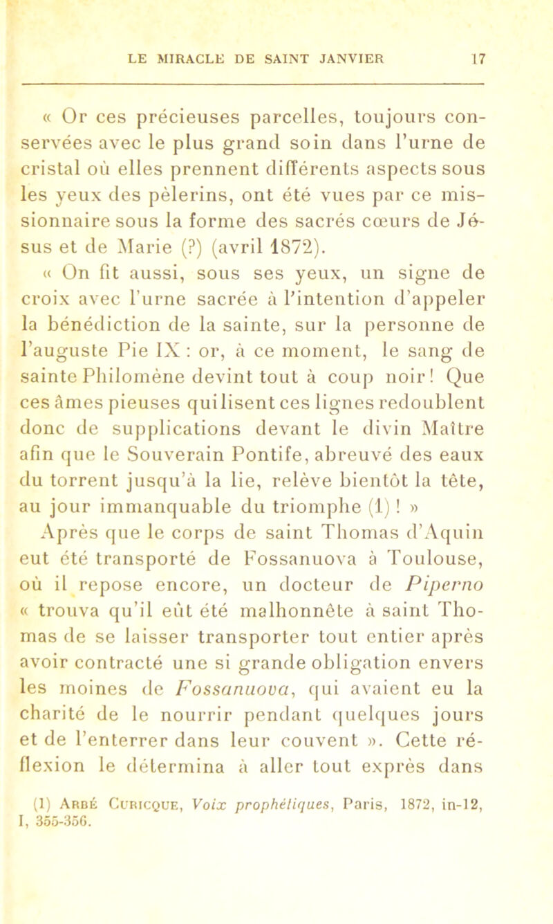 « Or ces précieuses parcelles, toujours con- servées avec le plus grand soin dans l’urne de cristal où elles prennent différents aspects sous les yeux des pèlerins, ont été vues par ce mis- sionnaire sous la forme des sacrés cœurs de Jé- sus et de Marie (?) (avril 1872). « On fit aussi, sous ses yeux, un signe de croix avec l’urne sacrée à l’intention d’appeler la bénédiction de la sainte, sur la personne de l’auguste Pie IX : or, à ce moment, le sang de sainte Philomène devint tout à coup noir! Que ces âmes pieuses cjuilisent ces lignes redoublent donc de supplications devant le divin Maître afin que le Souverain Pontife, abreuvé des eaux du torrent jusqu’à la lie, relève bientôt la tête, au jour immanquable du triomphe (1) ! » Après que le corps de saint Thomas d’Aquin eut été transporté de Fossanuova à Toulouse, où il repose encore, un docteur de Piperno « trouva qu’il eût été malhonnête à saint Tho- mas de se laisser transporter tout entier après avoir contracté une si grande obligation envers les moines de Fossanuova, qui avaient eu la charité de le nourrir pendant quelques jours et de l’enterrer dans leur couvent ». Cette ré- flexion le détermina à aller tout exprès dans (1) Arbé Ccricque, Voix prophétiques, Paris, 1872, in-12, I, 355-356.